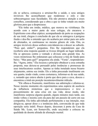 ela se achava, começava a arruinar-lhe a saúde, e seus amigos
invisíveis lhe aconselharam que moderasse o zelo e não
sobrecarregasse suas faculdades. Ela não prestava atenção a esses
conselhos, considerando que a obra a que se tinha votado era muito
gloriosa para que a desprezasse.
     “Ela tinha um irmão, médico, que morava na vizinhança. De
acordo com a maior parte de seus colegas, ele encarava o
Espiritismo com olhar céptico; acompanhando de perto as ocupações
de sua irmã, chegou à conclusão de que ela se entregava à perigosa
ilusão e deu-lhe a entender que ela acabaria por entrar para um asilo
de alienados, se continuasse no mesmo gênero de vida. Ora, os
amigos invisíveis dessa senhora convidaram-na a descer ao subsolo.
“Para quê, então?”, perguntou. Eles lhe responderam que ela
receberia uma resposta quando se tivesse dirigido ao lugar indicado.
Ela se apressou contra a vontade e divisou uma grande tina. As
vozes misteriosas lhe ordenaram que colocasse a tina de fundo para
baixo. “Mas para quê?” perguntou ela ainda. “Verás”, responderam-
lhe. “Agora, entra.” Ela recusou a princípio obedecer a essa estranha
proposta, mas deixou-se persuadir pelas instâncias e promessas de
seus interlocutores ocultos. Apenas se tinha instalado nesse bizarro
alojamento, entrou seu irmão. Ele a tinha procurado inutilmente em
seu quarto, tendo vindo, como costumava, informar-se de sua saúde,
e, notando que estava aberta à porta que dava para a cava, desceu e
encontrou a irmã em posição incontestavelmente ridícula.
     “Ele olhou-a fixamente, manifestou sua admiração e afastou-se.
Nesse mesmo momento ela experimentou uma espécie de ausência
da influência misteriosa que a impressionava e teve o
pressentimento de uma crise em sua vida; desse modo, não
manifestou surpresa alguma quando, alguns minutos mais tarde, seu
irmão voltou e insistiu com ela para dar um passeio de carro em sua
companhia. Ela tinha adivinhado perfeitamente a sua intenção, mas
dirigiu-se, apesar disso e a instâncias dele, convencida de que toda
oposição seria inútil. Pouco depois, desceram à porta da Casa de
Saúde Mc. Lean, em Somerville, onde seu,irmão a colocou na
qualidade de doente afetada de alienação mental.
 