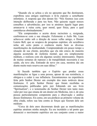 “Quando ela se achou a sós no aposento que lhe destinaram,
exprobrou seus amigos espirituais o tê-la exposto a semelhante
infortúnio. A resposta que eles deram foi: “Nós fizemos isso com
intenção deliberada e para teu bem. Não quiseste seguir nossos
conselhos e advertências; por isso te atraímos àquele lugar para
arrancar-te à ruína certa, quer moral, quer física, para a qual
caminhavas obstinadamente.”
     “Ela compreendeu o acerto desse raciocínio e, resignada,
conformou-se com a sua situação. Felizmente o Asilo Me. Lean
achava-se então sob a direção de nosso velho amigo, o Doutor
Lutero Bell, que se ocupava de pesquisas espíritas; ele acreditava
nelas até certo ponto e conhecia muito bem as diversas
manifestações da mediunidade. Compreendendo em pouco tempo a
situação de sua cliente, percebeu que ela não estava de maneira
alguma acometida de moléstia mental; que era simplesmente
médium, e realizou com ela algumas sessões interessantes. Depois
de muitas semanas de repouso e de tranqüilidade necessária à sua
saúde, ela teve alta. Entrando de novo em casa, mostrou dai em
diante muito mais reserva em suas idéias.”

     k) Sucede também que o Espírito que produz essas
manifestações se ligue a uma pessoa, apesar de sua resistência, e
obrigue-a a ceder à sua influência. Encontraremos na experiência
feita pelo Senhor Dexter um exemplo dos mais notáveis desse
fenômeno. E pelo Senhor Dexter que foram recebidas as
comunicações publicadas pelo juiz Edmonds em seu livro
“Spiritualism”, e o testemunho do Senhor Dexter tem tanto mais
valor por isso que emana de um doutor em Medicina, isto é, de uma
pessoa particularmente competente para a observação e análise
desses fenômenos. Eis como, em seu prefácio ao primeiro volume da
obra citada, refere sua luta contra as forças que fizeram dele um
médium:
     “Cerca de dois anos decorreram desde que as manifestações
espíritas atraíram minha atenção. Eu era incrédulo a tal ponto que
denunciei o movimento espirítico em seu conjunto como a maior
 