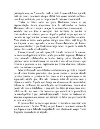 principalmente na Alemanha, onde a parte fenomenal dessa questão
está tão pouco desenvolvida que ali há falta quase total de médiuns,
com força suficiente para as exigências do estudo experimental.
     Todos os fatos sobre os quais Hartmann baseia a sua
argumentação foram adquiridos fora da Alemanha; o Senhor
Hartmann não teve sequer ensejo de observá-los pessoalmente. E
verdade que ele teve a coragem mui meritória de aceitar os
testemunhos de outrem, porém ninguém poderá negar que em tal
questão as experiências pessoais sejam de uma importância capital.
Mais ainda, o limite, onde podem atingir esses fatos, está longe de
ser traçado; a sua expansão, e o seu desenvolvimento são lentos,
porém constantes; o que Hartmann exige deles, no ponto de vista da
critica, deve ainda ser adquirido.
     Como prova de que não opto pelo triunfo exclusivo de uma ou
de outra das hipóteses espíritas, apelo para o fato seguinte: Deixei ao
meu estimado colaborador, o Senhor Wittig, plena liberdade de
publicar sobre os fenômenos em questão a sua idéias pessoais que
tendem a procurar a sua explicação na teoria chamada psíquica,
antes que na teoria espírita.
     Mas professando uma tolerância inteiramente perfeita a respeito
das diversas teorias propostas, não posso manter a mesma atitude
passiva perante a ignorância dos fatos, o seu esquecimento, a sua
supressão, desde que eles não parecem estar de acordo com a
hipótese emitida. Aquele que deseja ser absolutamente imparcial no
estudo de problema tão complicado, necessariamente nunca deve
perder de vista a totalidade, o conjunto dos fatos já adquiridos; mas,
infelizmente, um dos erros ordinários que cometem os promotores
de uma hipótese é que, pretendendo a todo o transe dar razão ao seu
sistema, esquecem ou passam em silêncio os fatos que precisamente
se trata de explicar.
     E nessa ordem de idéias que eu me vi forçado a sustentar uma
polemica com o Senhor Wittig, o qual levou o desenvolvimento da
sua hipótese até a falar da fotografia de uma alucinação, o que é uma
flagrante contradictio in adjecto.
 