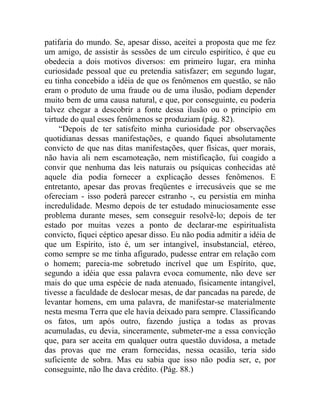 patifaria do mundo. Se, apesar disso, aceitei a proposta que me fez
um amigo, de assistir às sessões de um circulo espirítico, é que eu
obedecia a dois motivos diversos: em primeiro lugar, era minha
curiosidade pessoal que eu pretendia satisfazer; em segundo lugar,
eu tinha concebido a idéia de que os fenômenos em questão, se não
eram o produto de uma fraude ou de uma ilusão, podiam depender
muito bem de uma causa natural, e que, por conseguinte, eu poderia
talvez chegar a descobrir a fonte dessa ilusão ou o princípio em
virtude do qual esses fenômenos se produziam (pág. 82).
     “Depois de ter satisfeito minha curiosidade por observações
quotidianas dessas manifestações, e quando fiquei absolutamente
convicto de que nas ditas manifestações, quer físicas, quer morais,
não havia ali nem escamoteação, nem mistificação, fui coagido a
convir que nenhuma das leis naturais ou psíquicas conhecidas até
aquele dia podia fornecer a explicação desses fenômenos. E
entretanto, apesar das provas freqüentes e irrecusáveis que se me
ofereciam - isso poderá parecer estranho -, eu persistia em minha
incredulidade. Mesmo depois de ter estudado minuciosamente esse
problema durante meses, sem conseguir resolvê-lo; depois de ter
estado por muitas vezes a ponto de declarar-me espiritualista
convicto, fiquei céptico apesar disso. Eu não podia admitir a idéia de
que um Espírito, isto é, um ser intangível, insubstancial, etéreo,
como sempre se me tinha afigurado, pudesse entrar em relação com
o homem; parecia-me sobretudo incrível que um Espírito, que,
segundo a idéia que essa palavra evoca comumente, não deve ser
mais do que uma espécie de nada atenuado, fisicamente intangível,
tivesse a faculdade de deslocar mesas, de dar pancadas na parede, de
levantar homens, em uma palavra, de manifestar-se materialmente
nesta mesma Terra que ele havia deixado para sempre. Classificando
os fatos, um após outro, fazendo justiça a todas as provas
acumuladas, eu devia, sinceramente, submeter-me a essa convicção
que, para ser aceita em qualquer outra questão duvidosa, a metade
das provas que me eram fornecidas, nessa ocasião, teria sido
suficiente de sobra. Mas eu sabia que isso não podia ser, e, por
conseguinte, não lhe dava crédito. (Pág. 88.)
 