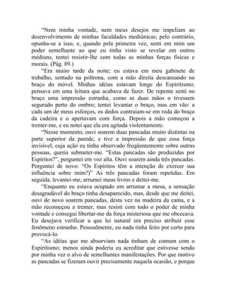 “Nem minha vontade, nem meus desejos me impeliam ao
desenvolvimento de minhas faculdades mediúnicas; pelo contrário,
opunha-se a isso, e, quando pela primeira vez, senti em mim um
poder semelhante ao que eu tinha visto se revelar em outros
médiuns, tentei resistir-lhe com todas as minhas forças físicas e
morais. (Pág. 89.)
     “Era muito tarde da noite; eu estava em meu gabinete de
trabalho, sentado na poltrona, com a mão direita descansando no
braço do móvel. Minhas idéias estavam longe do Espiritismo;
pensava em uma leitura que acabava de fazer. De repente senti no
braço uma impressão estranha, como se duas mãos o tivessem
segurado perto do ombro; tentei levantar o braço, mas em vão: a
cada um de meus esforços, os dedos contraíam-se em roda do braço
da cadeira e o apertavam com força. Depois a mão começou a
tremer-me, e eu notei que ela era agitada violentamente.
     “Nesse momento, ouvi soarem duas pancadas muito distintas na
parte superior da parede, e tive a impressão de que essa força
invisível, cuja ação eu tinha observado freqüentemente sobre outras
pessoas, queria submeter-me. “Estas pancadas são produzidas por
Espíritos?”, perguntei em voz alta. Ouvi soarem ainda três pancadas.
Perguntei de novo: “Os Espíritos têm a intenção de exercer sua
influência sobre mim?)” As três pancadas foram repetidas. Em
seguida, levantei-me, arrumei meus livros e deitei-me.
     “Enquanto eu estava ocupado em arrumar a mesa, a sensação
desagradável do braço tinha desaparecido, mas, desde que me deitei,
ouvi de novo soarem pancadas, desta vez na madeira da cama, e a
mão recomeçou a tremer, mas resisti com todo o poder de minha
vontade e consegui libertar-me da força misteriosa que me obcecava.
Eu desejava verificar a que lei natural era preciso atribuir esse
fenômeno estranho. Pessoalmente, eu nada tinha feito por certo para
provocá-lo.
     “As idéias que me absorviam nada tinham de comum com o
Espiritismo; menos ainda poderia eu acreditar que estivesse sendo
por minha vez o alvo de semelhantes manifestações. Por que motivo
as pancadas se fizeram ouvir precisamente naquela ocasião, e porque
 