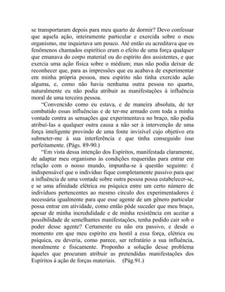 se transportaram depois para meu quarto de dormir? Devo confessar
que aquela ação, inteiramente particular e exercida sobre o meu
organismo, me inquietava um pouco. Até então eu acreditava que os
fenômenos chamados espirítico eram o efeito de uma força qualquer
que emanava do corpo material ou do espírito dos assistentes, e que
exercia uma ação física sobre o médium; mas não podia deixar de
reconhecer que, para as impressões que eu acabava de experimentar
em minha própria pessoa, meu espírito não tinha exercido ação
alguma, e, como não havia nenhuma outra pessoa no quarto,
naturalmente eu não podia atribuir as manifestações à influência
moral de uma terceira pessoa.
     “Convencido como eu estava, e de maneira absoluta, de ter
combatido essas influências e de ter-me armado com toda a minha
vontade contra as sensações que experimentava no braço, não podia
atribuí-Ias a qualquer outra causa a não ser à intervenção de uma
força inteligente provindo de uma fonte invisível cujo objetivo era
submeter-me à sua interferência e que tinha conseguido isso
perfeitamente. (Págs. 89-90.)
     “Em vista dessa intenção dos Espíritos, manifestada claramente,
de adaptar meu organismo às condições requeridas para entrar em
relação com o nosso mundo, impunha-se à questão seguinte: é
indispensável que o indivíduo fique completamente passivo para que
a influência de uma vontade sobre outra pessoa possa estabelecer-se,
e se uma afinidade elétrica ou psíquica entre um certo número de
indivíduos pertencentes ao mesmo círculo dos experimentadores é
necessária igualmente para que esse agente de um gênero particular
possa entrar em atividade, como então pôde suceder que meu braço,
apesar de minha incredulidade e de minha resistência em aceitar a
possibilidade de semelhantes manifestações, tenha podido cair sob o
poder desse agente? Certamente eu não era passivo, e desde o
momento em que meu espírito era hostil a essa força, elétrica ou
psíquica, eu deveria, como parece, ser refratário a sua influência,
moralmente e fisicamente. Proponho a solução desse problema
àqueles que procuram atribuir as pretendidas manifestações dos
Espíritos à ação de forças materiais. (Pág.91.)
 