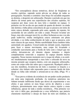 “Em conseqüência dessas tentativas, deixei de freqüentar as
sessões espíritas, supondo assim pôr-me ao abrigo de todas as
perseguições. Sucedeu o contrário: meu braço foi sacudido enquanto
eu dormia, e despertei em sobressalto. Durante o período em que me
abstive de tomar parte nas experiências dos círculos espíritas, fui
suspenso por duas vezes de meu leito e mantido no espaço. A
primeira vez foi no dia em que mudei de quarto de dormir: eu ainda
não dormia e tinha plena consciência do que se passava em torno de
mim; estava deitado, esperando pelo sono, quando, de repente, fui
acometido de um calafrio em todo o corpo. Procurei levantar um
braço, mas não consegui movê-lo; os olhos fecharam-se-me e eu não
pude reabri-los; minha inteligência estava entretanto em plena
atividade, e eu tinha conhecimento de tudo o que se passava, com
mais clareza do que nunca. Minha sensibilidade física também tinha
aumentado em agudeza. Conservando-me deitado assim, impotente
para fazer o menor movimento, meu corpo foi levantado e
conduzido suavemente para a borda do leito com o lençol que me
cobria; deixaram-me ali durante alguns instantes e depois
completamente removido e suspenso no espaço durante muitos
segundos. Nesse mesmo momento ouvi o toque de rebate, e eu senti-
me imediatamente transportado a meu leito e colocado de novo na
mesma posição que ocupava dantes, com um pequeno sobressalto,
como um corpo solto das mãos que o seguravam. Readquiri então o
uso dos membros, levantei-me do leito e examinei os lençóis e o
cobertor: eles tinham sido repuxados para o mesmo bordo do leito
donde eu tinha sido retirado e arrastavam-se no chão, (Págs. 91 e
92.)
     “Essa prova evidente da existência de um poder oculto produziu
em mim uma impressão profunda. As tentativas anteriores me
tinham tornado indiferente desde que deixei de experimentar o seu
efeito; é que outrora só meu braço servia de objetivo a esses
esforços, presentemente meu corpo inteiro estava sujeito a essas
influências, apesar de toda a minha resistência... Pela primeira vez
me veio à idéia que, prestando-me a essa influência, que parecia
claramente manifestar o desejo de fazer de mim um médium, eu
 