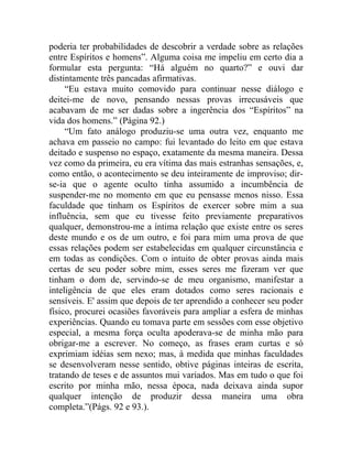poderia ter probabilidades de descobrir a verdade sobre as relações
entre Espíritos e homens”. Alguma coisa me impeliu em certo dia a
formular esta pergunta: “Há alguém no quarto?” e ouvi dar
distintamente três pancadas afirmativas.
     “Eu estava muito comovido para continuar nesse diálogo e
deitei-me de novo, pensando nessas provas irrecusáveis que
acabavam de me ser dadas sobre a ingerência dos “Espíritos” na
vida dos homens.” (Página 92.)
     “Um fato análogo produziu-se uma outra vez, enquanto me
achava em passeio no campo: fui levantado do leito em que estava
deitado e suspenso no espaço, exatamente da mesma maneira. Dessa
vez como da primeira, eu era vítima das mais estranhas sensações, e,
como então, o acontecimento se deu inteiramente de improviso; dir-
se-ia que o agente oculto tinha assumido a incumbência de
suspender-me no momento em que eu pensasse menos nisso. Essa
faculdade que tinham os Espíritos de exercer sobre mim a sua
influência, sem que eu tivesse feito previamente preparativos
qualquer, demonstrou-me a íntima relação que existe entre os seres
deste mundo e os de um outro, e foi para mim uma prova de que
essas relações podem ser estabelecidas em qualquer circunstância e
em todas as condições. Com o intuito de obter provas ainda mais
certas de seu poder sobre mim, esses seres me fizeram ver que
tinham o dom de, servindo-se de meu organismo, manifestar a
inteligência de que eles eram dotados como seres racionais e
sensíveis. E' assim que depois de ter aprendido a conhecer seu poder
físico, procurei ocasiões favoráveis para ampliar a esfera de minhas
experiências. Quando eu tomava parte em sessões com esse objetivo
especial, a mesma força oculta apoderava-se de minha mão para
obrigar-me a escrever. No começo, as frases eram curtas e só
exprimiam idéias sem nexo; mas, à medida que minhas faculdades
se desenvolveram nesse sentido, obtive páginas inteiras de escrita,
tratando de teses e de assuntos mui variados. Mas em tudo o que foi
escrito por minha mão, nessa época, nada deixava ainda supor
qualquer intenção de produzir dessa maneira uma obra
completa.”(Págs. 92 e 93.).
 
