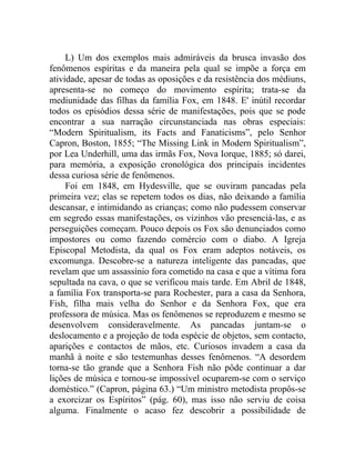 L) Um dos exemplos mais admiráveis da brusca invasão dos
fenômenos espíritas e da maneira pela qual se impõe a força em
atividade, apesar de todas as oposições e da resistência dos médiuns,
apresenta-se no começo do movimento espírita; trata-se da
mediunidade das filhas da família Fox, em 1848. E' inútil recordar
todos os episódios dessa série de manifestações, pois que se pode
encontrar a sua narração circunstanciada nas obras especiais:
“Modern Spiritualism, its Facts and Fanaticisms”, pelo Senhor
Capron, Boston, 1855; “The Missing Link in Modern Spiritualism”,
por Lea Underhill, uma das irmãs Fox, Nova Iorque, 1885; só darei,
para memória, a exposição cronológica dos principais incidentes
dessa curiosa série de fenômenos.
     Foi em 1848, em Hydesville, que se ouviram pancadas pela
primeira vez; elas se repetem todos os dias, não deixando a família
descansar, e intimidando as crianças; como não pudessem conservar
em segredo essas manifestações, os vizinhos vão presenciá-las, e as
perseguições começam. Pouco depois os Fox são denunciados como
impostores ou como fazendo comércio com o diabo. A Igreja
Episcopal Metodista, da qual os Fox eram adeptos notáveis, os
excomunga. Descobre-se a natureza inteligente das pancadas, que
revelam que um assassínio fora cometido na casa e que a vítima fora
sepultada na cava, o que se verificou mais tarde. Em Abril de 1848,
a família Fox transporta-se para Rochester, para a casa da Senhora,
Fish, filha mais velha do Senhor e da Senhora Fox, que era
professora de música. Mas os fenômenos se reproduzem e mesmo se
desenvolvem consideravelmente. As pancadas juntam-se o
deslocamento e a projeção de toda espécie de objetos, sem contacto,
aparições e contactos de mãos, etc. Curiosos invadem a casa da
manhã à noite e são testemunhas desses fenômenos. “A desordem
torna-se tão grande que a Senhora Fish não pôde continuar a dar
lições de música e tornou-se impossível ocuparem-se com o serviço
doméstico.” (Capron, página 63.) “Um ministro metodista propôs-se
a exorcizar os Espíritos” (pág. 60), mas isso não serviu de coisa
alguma. Finalmente o acaso fez descobrir a possibilidade de
 