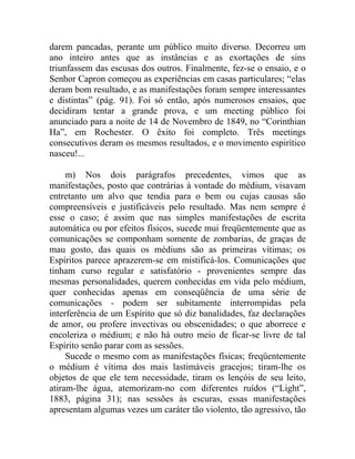 darem pancadas, perante um público muito diverso. Decorreu um
ano inteiro antes que as instâncias e as exortações de sins
triunfassem das escusas dos outros. Finalmente, fez-se o ensaio, e o
Senhor Capron começou as experiências em casas particulares; “elas
deram bom resultado, e as manifestações foram sempre interessantes
e distintas” (pág. 91). Foi só então, após numerosos ensaios, que
decidiram tentar a grande prova, e um meeting público foi
anunciado para a noite de 14 de Novembro de 1849, no “Corinthian
Ha”, em Rochester. O êxito foi completo. Três meetings
consecutivos deram os mesmos resultados, e o movimento espirítico
nasceu!...

     m) Nos dois parágrafos precedentes, vimos que as
manifestações, posto que contrárias à vontade do médium, visavam
entretanto um alvo que tendia para o bem ou cujas causas são
compreensíveis e justificáveis pelo resultado. Mas nem sempre é
esse o caso; é assim que nas simples manifestações de escrita
automática ou por efeitos físicos, sucede mui freqüentemente que as
comunicações se componham somente de zombarias, de graças de
mau gosto, das quais os médiuns são as primeiras vítimas; os
Espíritos parece aprazerem-se em mistificá-los. Comunicações que
tinham curso regular e satisfatório - provenientes sempre das
mesmas personalidades, querem conhecidas em vida pelo médium,
quer conhecidas apenas em conseqüência de uma série de
comunicações - podem ser subitamente interrompidas pela
interferência de um Espírito que só diz banalidades, faz declarações
de amor, ou profere invectivas ou obscenidades; o que aborrece e
encoleriza o médium; e não há outro meio de ficar-se livre de tal
Espírito senão parar com as sessões.
     Sucede o mesmo com as manifestações físicas; freqüentemente
o médium é vítima dos mais lastimáveis gracejos; tiram-lhe os
objetos de que ele tem necessidade, tiram os lençóis de seu leito,
atiram-lhe água, atemorizam-no com diferentes ruídos (“Light”,
1883, página 31); nas sessões às escuras, essas manifestações
apresentam algumas vezes um caráter tão violento, tão agressivo, tão
 