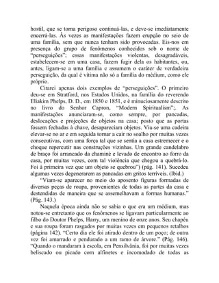 hostil, que se torna perigoso continuá-las, e deve-se imediatamente
encerrá-las. Às vezes as manifestações fazem erupção no seio de
uma família, sem que nunca tenham sido provocadas. Eis-nos em
presença do grupo de fenômenos conhecidos sob o nome de
“perseguições”; essas manifestações violentas, desagradáveis,
estabelecem-se em uma casa, fazem fugir dela os habitantes, ou,
antes, ligam-se a uma família e assumem o caráter de verdadeira
perseguição, da qual é vítima não só a família do médium, como ele
próprio.
     Citarei apenas dois exemplos de “perseguições”. O primeiro
deu-se em Stratford, nos Estados Unidos, na família do reverendo
Eliakim Phelps, D. D., em 1850 e 1851, e é minuciosamente descrito
no livro do Senhor Capron, “Modern Spiritualism”;. As
manifestações anunciaram-se, como sempre, por pancadas,
deslocações e projeções de objetos na casa; posto que as portas
fossem fechadas à chave, desapareciam objetos. Via-se uma cadeira
elevar-se no ar e em seguida tornar a cair no soalho por muitas vezes
consecutivas, com uma força tal que se sentia a casa estremecer e o
choque repercutir nas construções vizinhas. Um grande candelabro
de braço foi arrancado da chaminé e levado de encontro ao forro da
casa, por muitas vezes, com tal violência que chegou a quebrá-lo.
Foi à primeira vez que um objeto se quebrou”) (pág. 141). Sucedeu
algumas vezes degenerarem as pancadas em gritos terríveis. (Ibid.)
     “Viam-se aparecer no meio do aposento figuras formadas de
diversas peças de roupa, provenientes de todas as partes da casa e
destendidas de maneira que se assemelhavam a formas humanas.”
(Pág. 143.)
     Naquela época ainda não se sabia o que era um médium, mas
notou-se entretanto que os fenômenos se ligavam particularmente ao
filho do Doutor Phelps, Harry, um menino de onze anos. Seu chapéu
e sua roupa foram rasgados por muitas vezes em pequenos retalhos
(página 142). “Certo dia ele foi atirado dentro de um poço; de outra
vez foi amarrado e pendurado a um ramo de árvore.” (Pág. 146).
“Quando o mandaram à escola, em Pensilvânia, foi por muitas vezes
beliscado ou picado com alfinetes e incomodado de todas as
 