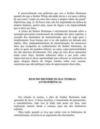 E provavelmente esta polêmica que visa o Senhor Hartmann
quando diz que o Senhor Wittig não pôde elevar a voz para a defesa
da sua teoria “senão em uma luta contra o próprio editor do jornal”
(Spiritismo, pág. 2). Se houve luta, não foi empenhada em defesa da
própria hipótese, porém pela, causa da lógica e da imparcialidade
que se deve aos fatos.
    A critica do Senhor Hartmann é inteiramente baseada sobre a
aceitação provisória (condicional) da realidade dos fatos espíritas, à
exceção dos fenômenos de materialização, que ele nega pura e
simplesmente. Essa licença, por si só, não poderia ser deixada sem
réplica. Mas, independentemente da materialização, há numerosos
fatos que escaparam ao conhecimento do Senhor Hartmann, ou
sobre os quais ele guardou silêncio, ou antes, cujas particularidades
ele não apreciou devidamente. Ora, julgo do meu dever apresentar
todos esses fatos, fazendo sobressair deles o seu justo valor.
Aproveitar-me-ei dessa oportunidade para oferecer as conclusões às
quais cheguei depois de longos estudos sobre esse assunto,
conclusões que não publiquei antes do aparecimento desta obra.




              RESUMO HISTÓRICOS DAS TEORIAS
                   ANTIESPIRÍTICAS




    Em relação às teorias, a obra do Senhor Hartmann nada
apresenta de novo. A força neurítica, a transmissão do pensamento,
o sonambulismo, tudo isso já tinha sido posto em foco, uma
explicação natural, desde o começo, para dar dos fenômenos
espíritas.
    Mais tarde, quando se teve que contar com os fenômenos de
materialização, recorreu-se ao argumento das alucinações.
 