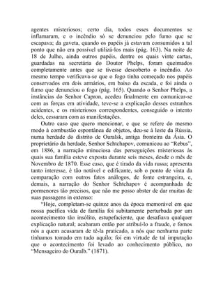 agentes misteriosos; certo dia, todos esses documentos se
inflamaram, e o incêndio só se denunciou pelo fumo que se
escapava; da gaveta, quando os papéis já estavam consumidos a tal
ponto que não era possível utilizá-los mais (pág. 163). Na noite de
18 de Julho, ainda outros papéis, dentre os quais vinte cartas,
guardadas na secretária do Doutor Phelps, foram queimados
completamente antes que se tivesse descoberto o incêndio. Ao
mesmo tempo verificava-se que o fogo tinha começado nos papéis
conservados em dois armários, em baixo da escada, e foi ainda o
fumo que denunciou o fogo (pág. 165). Quando o Senhor Phelps, a
instâncias do Senhor Capron, acedeu finalmente em comunicar-se
com as forças em atividade, teve-se a explicação desses estranhos
acidentes, e os misteriosos correspondentes, conseguido o intento
deles, cessaram com as manifestações.
     Outro caso que quero mencionar, e que se refere do mesmo
modo à combustão espontânea de objetos, deu-se à leste da Rússia,
numa herdade do distrito de Ouralsk, antiga fronteira da Ásia. O
proprietário da herdade, Senhor Schtchapov, comunicou ao “Rebus”,
em 1886, a narração minuciosa das perseguições misteriosas às
quais sua família esteve exposta durante seis meses, desde o mês de
Novembro de 1870. Esse caso, que é tirado da vida russa; apresenta
tanto interesse, é tão notável e edificante, sob o ponto de vista da
comparação com outros fatos análogos, de fonte estrangeira, e,
demais, a narração do Senhor Schtchapov é acompanhada de
pormenores tão precisos, que não me posso abster de dar muitas de
suas passagens in extenso:
     “Hoje, completam-se quinze anos da época memorável em que
nossa pacífica vida de família foi subitamente perturbada por um
acontecimento tão insólito, estupefaciente, que desafiava qualquer
explicação natural; acabaram então por atribuí-lo a fraude, e fomos
nós a quem acusaram de tê-la praticado, a nós que nenhuma parte
tínhamos tomado em tudo aquilo; foi em virtude de tal imputação
que o acontecimento foi levado ao conhecimento público, no
“Mensageiro do Ouralb.” (1871).
 
