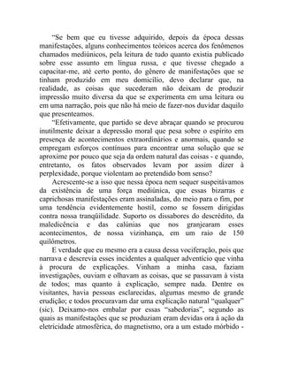 “Se bem que eu tivesse adquirido, depois da época dessas
manifestações, alguns conhecimentos teóricos acerca dos fenômenos
chamados mediúnicos, pela leitura de tudo quanto existia publicado
sobre esse assunto em língua russa, e que tivesse chegado a
capacitar-me, até certo ponto, do gênero de manifestações que se
tinham produzido em meu domicílio, devo declarar que, na
realidade, as coisas que sucederam não deixam de produzir
impressão muito diversa da que se experimenta em uma leitura ou
em uma narração, pois que não há meio de fazer-nos duvidar daquilo
que presenteamos.
     “Efetivamente, que partido se deve abraçar quando se procurou
inutilmente deixar a depressão moral que pesa sobre o espírito em
presença de acontecimentos extraordinários e anormais, quando se
empregam esforços contínuos para encontrar uma solução que se
aproxime por pouco que seja da ordem natural das coisas - e quando,
entretanto, os fatos observados levam por assim dizer à
perplexidade, porque violentam ao pretendido bom senso?
     Acrescente-se a isso que nessa época nem sequer suspeitávamos
da existência de uma força mediúnica, que essas bizarras e
caprichosas manifestações eram assinaladas, do meio para o fim, por
uma tendência evidentemente hostil, como se fossem dirigidas
contra nossa tranqüilidade. Suporto os dissabores do descrédito, da
maledicência e das calúnias que nos granjearam esses
acontecimentos, de nossa vizinhança, em um raio de 150
quilômetros.
     E verdade que eu mesmo era a causa dessa vociferação, pois que
narrava e descrevia esses incidentes a qualquer adventício que vinha
à procura de explicações. Vinham a minha casa, faziam
investigações, ouviam e olhavam as coisas, que se passavam à vista
de todos; mas quanto à explicação, sempre nada. Dentre os
visitantes, havia pessoas esclarecidas, algumas mesmo de grande
erudição; e todos procuravam dar uma explicação natural “qualquer”
(sic). Deixamo-nos embalar por essas “sabedorias”, segundo as
quais as manifestações que se produziam eram devidas ora à ação da
eletricidade atmosférica, do magnetismo, ora a um estado mórbido -
 
