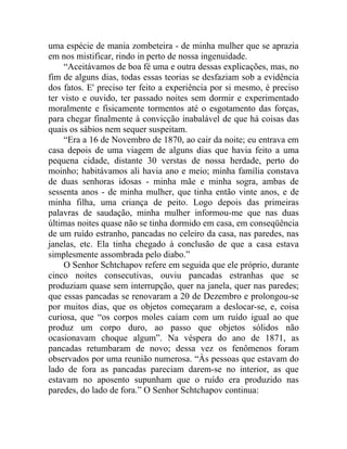 uma espécie de mania zombeteira - de minha mulher que se aprazia
em nos mistificar, rindo in perto de nossa ingenuidade.
     “Aceitávamos de boa fé uma e outra dessas explicações, mas, no
fim de alguns dias, todas essas teorias se desfaziam sob a evidência
dos fatos. E' preciso ter feito a experiência por si mesmo, é preciso
ter visto e ouvido, ter passado noites sem dormir e experimentado
moralmente e fisicamente tormentos até o esgotamento das forças,
para chegar finalmente à convicção inabalável de que há coisas das
quais os sábios nem sequer suspeitam.
     “Era a 16 de Novembro de 1870, ao cair da noite; eu entrava em
casa depois de uma viagem de alguns dias que havia feito a uma
pequena cidade, distante 30 verstas de nossa herdade, perto do
moinho; habitávamos ali havia ano e meio; minha família constava
de duas senhoras idosas - minha mãe e minha sogra, ambas de
sessenta anos - de minha mulher, que tinha então vinte anos, e de
minha filha, uma criança de peito. Logo depois das primeiras
palavras de saudação, minha mulher informou-me que nas duas
últimas noites quase não se tinha dormido em casa, em conseqüência
de um ruído estranho, pancadas no celeiro da casa, nas paredes, nas
janelas, etc. Ela tinha chegado à conclusão de que a casa estava
simplesmente assombrada pelo diabo.”
     O Senhor Schtchapov refere em seguida que ele próprio, durante
cinco noites consecutivas, ouviu pancadas estranhas que se
produziam quase sem interrupção, quer na janela, quer nas paredes;
que essas pancadas se renovaram a 20 de Dezembro e prolongou-se
por muitos dias, que os objetos começaram a deslocar-se, e, coisa
curiosa, que “os corpos moles caíam com um ruído igual ao que
produz um corpo duro, ao passo que objetos sólidos não
ocasionavam choque algum”. Na véspera do ano de 1871, as
pancadas retumbaram de novo; dessa vez os fenômenos foram
observados por uma reunião numerosa. “Às pessoas que estavam do
lado de fora as pancadas pareciam darem-se no interior, as que
estavam no aposento supunham que o ruído era produzido nas
paredes, do lado de fora.” O Senhor Schtchapov continua:
 