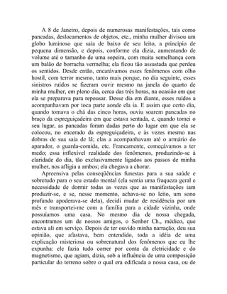 A 8 de Janeiro, depois de numerosas manifestações, tais como
pancadas, deslocamentos de objetos, etc., minha mulher divisou um
globo luminoso que saía de baixo de seu leito, a princípio de
pequena dimensão, e depois, conforme ela dizia, aumentando de
volume até o tamanho de uma sopeira, com muita semelhança com
um balão de borracha vermelha; ela ficou tão assustada que perdeu
os sentidos. Desde então, encarávamos esses fenômenos com olho
hostil, com terror mesmo, tanto mais porque, no dia seguinte, esses
sinistros ruídos se fizeram ouvir mesmo na janela do quarto de
minha mulher, em pleno dia, cerca das três horas, na ocasião em que
ela se preparava para repousar. Desse dia em diante, esses ruídos a
acompanhavam por toca parte aonde ela ia. E assim que certo dia,
quando tomava o chá das cinco horas, ouviu soarem pancadas no
braço da espreguiçadeira em que estava sentada, e, quando tomei o
seu lugar, as pancadas foram dadas perto do lugar em que ela se
colocou, no encerado da espreguiçadeira, e às vezes mesmo nas
dobras de sua saia de lã; elas a acompanhavam até o armário do
aparador, o guarda-comida, etc. Francamente, começávamos a ter
medo; essa inflexível realidade dos fenômenos, produzindo-se à
claridade do dia, tão exclusivamente ligados aos passos de minha
mulher, nos afligia a ambos; ela chegava a chorar.
     Apreensiva pelas conseqüências funestas para a sua saúde e
sobretudo para o seu estado mental (ela sentia uma fraqueza geral e
necessidade de dormir todas as vezes que as manifestações iam
produzir-se, e se, nesse momento, achava-se no leito, um sono
profundo apoderava-se dela), decidi mudar de residência por um
mês e transportei-me com a família para a cidade vizinha, onde
possuíamos uma casa. No mesmo dia de nossa chegada,
encontramos um de nossos amigos, o Senhor Ch., médico, que
estava ali em serviço. Depois de ter ouvido minha narração, deu sua
opinião, que afastava, bem entendido, toda a idéia de uma
explicação misteriosa ou sobrenatural dos fenômenos que eu lhe
expunha: ele fazia tudo correr por conta da eletricidade e do
magnetismo, que agiam, dizia, sob a influência de uma composição
particular do terreno sobre o qual era edificada a nossa casa, ou de
 