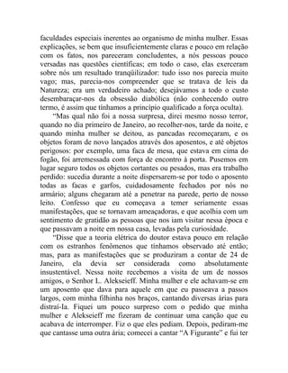 faculdades especiais inerentes ao organismo de minha mulher. Essas
explicações, se bem que insuficientemente claras e pouco em relação
com os fatos, nos pareceram concludentes, a nós pessoas pouco
versadas nas questões científicas; em todo o caso, elas exerceram
sobre nós um resultado tranqüilizador: tudo isso nos parecia muito
vago; mas, parecia-nos compreender que se tratava de leis da
Natureza; era um verdadeiro achado; desejávamos a todo o custo
desembaraçar-nos da obsessão diabólica (não conhecendo outro
termo, é assim que tínhamos a princípio qualificado a força oculta).
     “Mas qual não foi a nossa surpresa, direi mesmo nosso terror,
quando no dia primeiro de Janeiro, ao recolher-nos, tarde da noite, e
quando minha mulher se deitou, as pancadas recomeçaram, e os
objetos foram de novo lançados através dos aposentos, e até objetos
perigosos: por exemplo, uma faca de mesa, que estava em cima do
fogão, foi arremessada com força de encontro à porta. Pusemos em
lugar seguro todos os objetos cortantes ou pesados, mas era trabalho
perdido: sucedia durante a noite dispersarem-se por todo o aposento
todas as facas e garfos, cuidadosamente fechados por nós no
armário; alguns chegaram até a penetrar na parede, perto de nosso
leito. Confesso que eu começava a temer seriamente essas
manifestações, que se tornavam ameaçadoras, e que acolhia com um
sentimento de gratidão as pessoas que nos iam visitar nessa época e
que passavam a noite em nossa casa, levadas pela curiosidade.
     “Disse que a teoria elétrica do doutor estava pouco em relação
com os estranhos fenômenos que tínhamos observado até então;
mas, para as manifestações que se produziram a contar de 24 de
Janeiro, ela devia ser considerada como absolutamente
insustentável. Nessa noite recebemos a visita de um de nossos
amigos, o Senhor L. Alekseieff. Minha mulher e ele achavam-se em
um aposento que dava para aquele em que eu passeava a passos
largos, com minha filhinha nos braços, cantando diversas árias para
distraí-Ia. Fiquei um pouco surpreso com o pedido que minha
mulher e Alekseieff me fizeram de continuar uma canção que eu
acabava de interromper. Fiz o que eles pediam. Depois, pediram-me
que cantasse uma outra ária; comecei a cantar “A Figurante” e fui ter
 