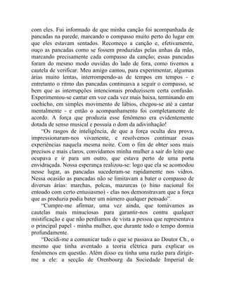 com eles. Fui informado de que minha canção foi acompanhada de
pancadas na parede, marcando o compasso muito perto do lugar em
que eles estavam sentados. Recomeço a canção e, efetivamente,
ouço as pancadas como se fossem produzidas pelas unhas da mão,
marcando precisamente cada compasso da canção; essas pancadas
foram do mesmo modo ouvidas do lado de fora, como tivemos a
cautela de verificar. Meu amigo cantou, para experimentar, algumas
árias muito lentas, interrompendo-as de tempos em tempos - e
entretanto o ritmo das pancadas continuava a seguir o compasso, se
bem que as interrupções intencionais produzissem certa confusão.
Experimentou-se cantar em voz cada vez mais baixa, terminando em
cochicho, em simples movimento de lábios, chegou-se até a cantar
mentalmente - e então o acompanhamento foi completamente de
acordo. A força que produzia esse fenômeno era evidentemente
dotada de senso musical e possuía o dom da adivinhação!
    “Os rasgos de inteligência, de que a força oculta deu prova,
impressionaram-nos vivamente, e resolvemos continuar essas
experiências naquela mesma noite. Com o fim de obter sons mais
precisos e mais claros, convidamos minha mulher a sair do leito que
ocupava e ir para um outro, que estava perto de uma porta
envidraçada. Nossa esperança realizou-se: logo que ela se acomodou
nesse lugar, as pancadas sucederam-se rapidamente nos vidros.
Nessa ocasião as pancadas não se limitavam a bater o compasso de
diversas árias: marchas, polcas, mazurcas (o hino nacional foi
entoado com certo entusiasmo) - elas nos demonstravam que a força
que as produzia podia bater um número qualquer pensado”.
    “Cumpre-me afirmar, uma vez ainda, que tomávamos as
cautelas mais minuciosas para garantir-nos contra qualquer
mistificação e que não perdíamos de vista a pessoa que representava
o principal papel - minha mulher, que durante todo o tempo dormia
profundamente.
    “Decidi-me a comunicar tudo o que se passava ao Doutor Ch., o
mesmo que tinha aventado a teoria elétrica para explicar os
fenômenos em questão. Além disso eu tinha uma razão para dirigir-
me a ele: a secção de Orenbourg da Sociedade Imperial de
 