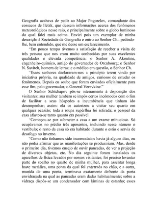 Geografia acabava de pedir ao Major Pogorelov, comandante dos
cossacos de Iletzk, que dessem informações acerca dos fenômenos
meteorológicos nesse raio, e principalmente sobre o globo luminoso
do qual falei mais acima. Enviei pois um exemplar de minha
descrição à Sociedade de Geografia e outro ao Senhor Ch., pedindo-
lhe, bem entendido, que me desse um esclarecimento.
     “Em pouco tempo tivemos a satisfação de receber a visita de
três pessoas que nos eram muito conhecidas por suas excelentes
qualidades e elevada competência: o Senhor A. Akoutine,
engenheiro-químico, amigo do governador de Orenbourg; o Senhor
N. Savitch, homem de letras; e o médico em questão, o Senhor Ch.
     “Esses senhores declararam-nos a princípio terem vindo por
iniciativa própria, na qualidade de amigos, curiosos de estudar os
fenômenos. Depois eu soube que foram enviados oficialmente para
esse fim, pelo governador, o General Verevkine.”
     O Senhor Schtchapov pôs-se inteiramente à disposição dos
visitantes; sua mulher também se impôs certos incômodos com o fim
de facilitar a seus hóspedes a incumbência que tinham ido
desempenhar; assim: ela os autorizou a visitar seu quarto em
qualquer ocasião; toda a roupa supérflua foi retirada; o pessoal da
casa afastou-se tanto quanto era possível.
     “Começou-se por submeter a casa a um exame minucioso. Só
ocupávamos no prédio três aposentos, incluindo nesse número o
vestíbulo; o resto da casa só era habitado durante o estio e servia de
desafogo no inverno.
     “Como não tínhamos sido incomodados havia já alguns dias, eu
não podia afirmar que as manifestações se produziriam. Mas, desde
o primeiro dia, tivemos ensejo de ouvir pancadas, de ver a projeção
de diversos objetos, etc. No dia seguinte foram instalados os
aparelhos de física levados por nossos visitantes; foi preciso levantar
parte do soalho no quarto de minha mulher, para assentar longa
haste metálica, uma ponta da qual foi enterrada no chão, e a outra,
munida de uma ponta, terminava exatamente defronte da porta
envidraçada na qual as pancadas eram dadas habitualmente; sobre a
vidraça dispôs-se um condensador com lâminas de estanho; esses
 