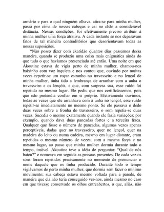 armário e para o qual ninguém olhava, atira-se para minha mulher,
passa por cima de nossas cabeças e cai no chão a considerável
distância. Nessas condições, foi efetivamente preciso atribuir à
minha mulher uma força atrativa. A cada instante se nos deparavam
fatos de tal maneira contraditórios que desorientavam todas as
nossas suposições.
     “Não posso dizer com exatidão quantos dias passamos dessa
maneira, quando se produziu uma coisa mais enigmática ainda do
que tudo o que havíamos presenciado até então. Uma noite em que
Akoutine estava de vigia perto de minha mulher, chamou-nos
baixinho com voz inquieta e nos contou que, ouvindo por muitas
vezes repetir-se um roçar estranho no travesseiro e no lençol de
minha mulher, tinha tido a lembrança de arranhar com a unha o
travesseiro e os lençóis, e que, com surpresa sua, esse ruído foi
repetido no mesmo lugar. Ele pediu que nos certificássemos, pois
que não pretendia confiar em si próprio. Efetivamente ouvimos,
todas as vezes que ele arranhava com a unha no lençol, esse ruído
repetir-se imediatamente no mesmo ponto. Se ele passava o dedo
duas vezes sobre a fronha do travesseiro, o som repetia-se duas
vezes. Sucedia o mesmo exatamente quando ele fazia variações; por
exemplo, quando dava duas pancadas fortes e a terceira fraca.
Qualquer que fosse o número de pancadas, algumas vezes apenas
perceptíveis, dadas quer no travesseiro, quer no lençol, quer na
madeira do leito ou numa cadeira, mesmo em lugar distante, eram
repetidas o mesmo número de vezes, com a mesma força e no
mesmo lugar, ao passo que minha mulher dormia durante todo o
tempo, imóvel. Akoutine teve a idéia de perguntar: “Qual de nós
bateu?” e nomeava em seguida as pessoas presentes. De cada vez os
sons foram repetidos precisamente no momento de pronunciar o
nome daquele que os tinha produzido. Durante todo o tempo
vigiávamos de perto minha mulher, que dormia sem fazer o mínimo
movimento; sua cabeça estava mesmo voltada para a parede, de
maneira que ela não teria conseguido ver-nos, ainda mesmo no caso
em que tivesse conservado os olhos entreabertos, o que, aliás, não
 