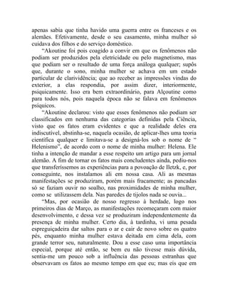 apenas sabia que tinha havido uma guerra entre os franceses e os
alemães. Efetivamente, desde o seu casamento, minha mulher só
cuidava dos filhos e do serviço doméstico.
    “Akoutine foi pois coagido a convir em que os fenômenos não
podiam ser produzidos pela eletricidade ou pelo magnetismo, mas
que podiam ser o resultado de uma força análoga qualquer; supôs
que, durante o sono, minha mulher se achava em um estado
particular de clarividência; que ao receber as impressões vindas do
exterior, a elas respondia, por assim dizer, interiormente,
psiquicamente. Isso era bem extraordinário, para Alçoutine como
para todos nós, pois naquela época não se falava em fenômenos
psíquicos.
    “Akoutine declarou: visto que esses fenômenos não podiam ser
classificados em nenhuma das categorias definidas pela Ciência,
visto que os fatos eram evidentes e que a realidade deles era
indiscutível, abstinha-se, naquela ocasião, de aplicar-lhes uma teoria
científica qualquer e limitava-se a designá-los sob o nome de “
Helenismo”, de acordo com o nome de minha mulher: Helena. Ele
tinha a intenção de mandar a esse respeito um artigo para um jornal
alemão. A fim de tornar os fatos mais concludentes ainda, pediu-nos
que transferíssemos as experiências para a povoação de Iletzk, e, por
conseguinte, nos instalamos ali em nossa casa. Ali as mesmas
manifestações se produziram, porém mais fracamente; as pancadas
só se faziam ouvir no soalho, nas proximidades de minha mulher,
como se utilizassem dela. Nas paredes de tijolos nada se ouvia...
    “Mas, por ocasião de nosso regresso à herdade, logo nos
primeiros dias de Março, as manifestações recomeçaram com maior
desenvolvimento, e dessa vez se produziram independentemente da
presença de minha mulher. Certo dia, à tardinha, vi uma pesada
espreguiçadeira dar saltos para o ar e cair de novo sobre os quatro
pés, enquanto minha mulher estava deitada em cima dela, com
grande terror seu, naturalmente. Dou a esse caso uma importância
especial, porque até então, se bem eu não tivesse mais dúvida,
sentia-me um pouco sob a influência das pessoas estranhas que
observavam os fatos ao mesmo tempo em que eu; mas eis que em
 
