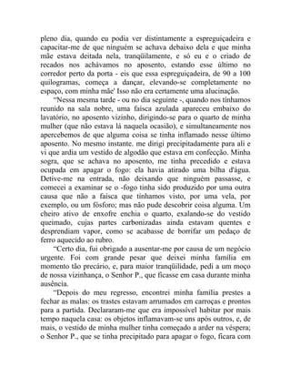 pleno dia, quando eu podia ver distintamente a espreguiçadeira e
capacitar-me de que ninguém se achava debaixo dela e que minha
mãe estava deitada nela, tranqüilamente, e só eu e o criado de
recados nos achávamos no aposento, estando esse último no
corredor perto da porta - eis que essa espreguiçadeira, de 90 a 100
quilogramas, começa a dançar, elevando-se completamente no
espaço, com minha mãe' Isso não era certamente uma alucinação.
     “Nessa mesma tarde - ou no dia seguinte -, quando nos tínhamos
reunido na sala nobre, uma faísca azulada apareceu embaixo do
lavatório, no aposento vizinho, dirigindo-se para o quarto de minha
mulher (que não estava lá naquela ocasião), e simultaneamente nos
apercebemos de que alguma coisa se tinha inflamado nesse último
aposento. No mesmo instante. me dirigi precipitadamente para ali e
vi que ardia um vestido de algodão que estava em confecção. Minha
sogra, que se achava no aposento, me tinha precedido e estava
ocupada em apagar o fogo: ela havia atirado uma bilha d'água.
Detive-me na entrada, não deixando que ninguém passasse, e
comecei a examinar se o -fogo tinha sido produzido por uma outra
causa que não a faísca que tínhamos visto, por uma vela, por
exemplo, ou um fósforo; mas não pude descobrir coisa alguma. Um
cheiro ativo de enxofre enchia o quarto, exalando-se do vestido
queimado, cujas partes carbonizadas ainda estavam quentes e
desprendiam vapor, como se acabasse de borrifar um pedaço de
ferro aquecido ao rubro.
     “Certo dia, fui obrigado a ausentar-me por causa de um negócio
urgente. Foi com grande pesar que deixei minha família em
momento tão precário, e, para maior tranqüilidade, pedi a um moço
de nossa vizinhança, o Senhor P., que ficasse em casa durante minha
ausência.
     “Depois do meu regresso, encontrei minha família prestes a
fechar as malas: os trastes estavam arrumados em carroças e prontos
para a partida. Declararam-me que era impossível habitar por mais
tempo naquela casa: os objetos inflamavam-se uns após outros, e, de
mais, o vestido de minha mulher tinha começado a arder na véspera;
o Senhor P., que se tinha precipitado para apagar o fogo, ficara com
 
