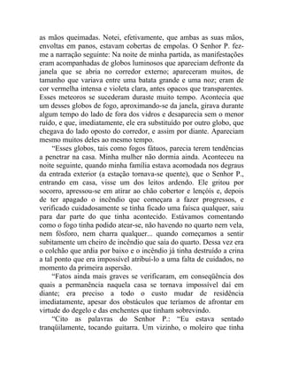 as mãos queimadas. Notei, efetivamente, que ambas as suas mãos,
envoltas em panos, estavam cobertas de empolas. O Senhor P. fez-
me a narração seguinte: Na noite de minha partida, as manifestações
eram acompanhadas de globos luminosos que apareciam defronte da
janela que se abria no corredor externo; apareceram muitos, de
tamanho que variava entre uma batata grande e uma noz; eram de
cor vermelha intensa e violeta clara, antes opacos que transparentes.
Esses meteoros se sucederam duraste muito tempo. Acontecia que
um desses globos de fogo, aproximando-se da janela, girava durante
algum tempo do lado de fora dos vidros e desaparecia sem o menor
ruído, e que, imediatamente, ele era substituído por outro globo, que
chegava do lado oposto do corredor, e assim por diante. Apareciam
mesmo muitos deles ao mesmo tempo.
     “Esses globos, tais como fogos fátuos, parecia terem tendências
a penetrar na casa. Minha mulher não dormia ainda. Aconteceu na
noite seguinte, quando minha família estava acomodada nos degraus
da entrada exterior (a estação tornava-se quente), que o Senhor P.,
entrando em casa, visse um dos leitos ardendo. Ele gritou por
socorro, apressou-se em atirar ao chão cobertor e lençóis e, depois
de ter apagado o incêndio que começara a fazer progressos, e
verificado cuidadosamente se tinha ficado uma faísca qualquer, saiu
para dar parte do que tinha acontecido. Estávamos comentando
como o fogo tinha podido atear-se, não havendo no quarto nem vela,
nem fósforo, nem charra qualquer... quando começamos a sentir
subitamente um cheiro de incêndio que saía do quarto. Dessa vez era
o colchão que ardia por baixo e o incêndio já tinha destruído a crina
a tal ponto que era impossível atribuí-lo a uma falta de cuidados, no
momento da primeira aspersão.
     “Fatos ainda mais graves se verificaram, em conseqüência dos
quais a permanência naquela casa se tornava impossível daí em
diante; era preciso a todo o custo mudar de residência
imediatamente, apesar dos obstáculos que teríamos de afrontar em
virtude do degelo e das enchentes que tinham sobrevindo.
     “Cito as palavras do Senhor P.: “Eu estava sentado
tranqüilamente, tocando guitarra. Um vizinho, o moleiro que tinha
 