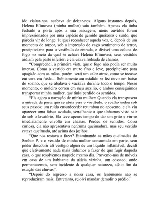 ido visitar-nos, acabava de deixar-nos. Alguns instantes depois,
Helena Efimovna (minha mulher) saiu também. Apenas ela tinha
fechado a porta após a sua passagem, meus ouvidos foram
impressionados por uma espécie de gemido queixoso e surdo, que
parecia vir de longe. Julguei reconhecer aquela voz, e, depois de um
momento de torpor, sob a impressão de vago sentimento de terror,
precipitei-me para o vestíbulo de entrada, e divisei uma coluna de
fogo no meio da qual se achava Helena Efimovna; seus vestidos
ardiam pela parte inferior, e ela estava rodeada de chamas,
    “Compreendi, à primeira vista, que o fogo não podia ser muito
intenso. Como o vestido era muito fino e leve, precipitei-me para
apagá-lo com as mãos, porém, senti um calor atroz, como se tocasse
em cera em fusão... Subitamente um estalido se fez ouvir em baixo
do soalho, que se abalava e vacilava durante todo o tempo. Nesse
momento, o moleiro correu em meu auxílio, e ambos conseguimos
transportar minha mulher, que tinha perdido os sentidos.
    “Eis agora a narração de minha mulher: Quando ela transpusera
a entrada da porta que se abria para o vestíbulo, o soalho cedeu sob
seus passos; um ruído ensurdecedor retumbou no aposento, e ela viu
aparecer uma faísca azulada, semelhante a que tínhamos visto sair
de sob o lavatório. Ela teve apenas tempo de dar um grito e viu-se
imediatamente envolta em chamas. Perdeu os sentidos. Coisa
curiosa, ela não apresentava nenhuma queimadura, mas seu vestido
estava queimado, até acima dos joelhos.
    “Que nos restava a fazer? Examinando as mãos queimadas do
Senhor P. e o vestido de minha mulher consumido em parte, sem
poder descobrir ali vestígio algum de um líquido inflamável, decidi
que efetivamente nada mais tínhamos a fazer do que fugir daquela
casa, o que resolvemos naquele mesmo dia. Provemo-nos de móveis
em casa de um habitante da aldeia vizinha, um cossaco, onde
permanecemos, sem incidente de qualquer natureza, até o fim da
estação das chuvas”.
    “Depois do regresso a nossa casa, os fenômenos não se
reproduziram mais. Entretanto, resolvi mandar demolir o prédio.”
 
