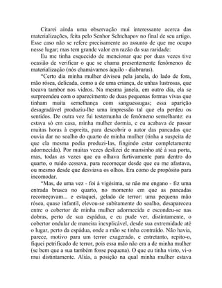 Citarei ainda uma observação mui interessante acerca das
materializações, feita pelo Senhor Schtchapov no final de seu artigo.
Esse caso não se refere precisamente ao assunto de que me ocupo
nesse lugar; mas tem grande valor em razão da sua raridade:
     Eu me tinha esquecido de mencionar que por duas vezes tive
ocasião de verificar o que se chama presentemente fenômenos de
materialização (nós chamávamos àquilo - diabruras).
     “Certo dia minha mulher divisou pela janela, do lado de fora,
mão rósea, delicada, como a de uma criança, de unhas lustrosas, que
tocava tambor nos vidros. Na mesma janela, em outro dia, ela se
surpreendeu com o aparecimento de duas pequenas formas vivas que
tinham muita semelhança com sanguessugas; essa aparição
desagradável produziu-lhe uma impressão tal que ela perdeu os
sentidos. De outra vez fui testemunha de fenômeno semelhante: eu
estava só em casa, minha mulher dormia, e eu acabava de passar
muitas horas à espreita, para descobrir o autor das pancadas que
ouvia dar no soalho do quarto de minha mulher (tinha a suspeita de
que ela mesma podia produzi-Ias, fingindo estar completamente
adormecida). Por muitas vezes deslizei de mansinho até à sua porta,
mas, todas as vezes que eu olhava furtivamente para dentro do
quarto, o ruído cessava, para recomeçar desde que eu me afastava,
ou mesmo desde que desviava os olhos. Era como de propósito para
incomodar.
     “Mas, de uma vez - foi à vigésima, se não me engano - fiz uma
entrada brusca no quarto, no momento em que as pancadas
recomeçavam... e estaquei, gelado de terror: uma pequena mão
rósea, quase infantil, elevou-se subitamente do soalho, desapareceu
entre o cobertor de minha mulher adormecida e escondeu-se nas
dobras, perto de sua espádua, e eu pude ver, distintamente, o
cobertor ondular de maneira inexplicável, desde sua extremidade até
o lugar, perto da espádua, onde a mão se tinha contraído. Não havia,
parece, motivo para um terror exagerado, e entretanto, repito-o,
fiquei petrificado de terror, pois essa mão não era a de minha mulher
(se bem que a sua também fosse pequena). O que eu tinha visto, vi-o
mui distintamente. Aliás, a posição na qual minha mulher estava
 