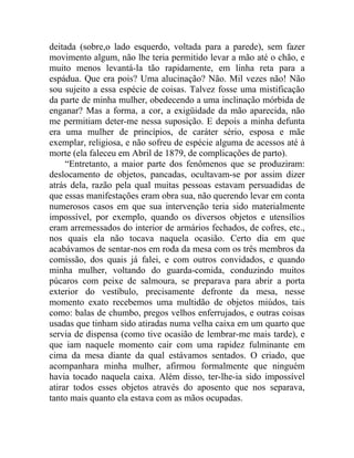 deitada (sobre,o lado esquerdo, voltada para a parede), sem fazer
movimento algum, não lhe teria permitido levar a mão até o chão, e
muito menos levantá-la tão rapidamente, em linha reta para a
espádua. Que era pois? Uma alucinação? Não. Mil vezes não! Não
sou sujeito a essa espécie de coisas. Talvez fosse uma mistificação
da parte de minha mulher, obedecendo a uma inclinação mórbida de
enganar? Mas a forma, a cor, a exigüidade da mão aparecida, não
me permitiam deter-me nessa suposição. E depois a minha defunta
era uma mulher de princípios, de caráter sério, esposa e mãe
exemplar, religiosa, e não sofreu de espécie alguma de acessos até à
morte (ela faleceu em Abril de 1879, de complicações de parto).
     “Entretanto, a maior parte dos fenômenos que se produziram:
deslocamento de objetos, pancadas, ocultavam-se por assim dizer
atrás dela, razão pela qual muitas pessoas estavam persuadidas de
que essas manifestações eram obra sua, não querendo levar em conta
numerosos casos em que sua intervenção teria sido materialmente
impossível, por exemplo, quando os diversos objetos e utensílios
eram arremessados do interior de armários fechados, de cofres, etc.,
nos quais ela não tocava naquela ocasião. Certo dia em que
acabávamos de sentar-nos em roda da mesa com os três membros da
comissão, dos quais já falei, e com outros convidados, e quando
minha mulher, voltando do guarda-comida, conduzindo muitos
púcaros com peixe de salmoura, se preparava para abrir a porta
exterior do vestíbulo, precisamente defronte da mesa, nesse
momento exato recebemos uma multidão de objetos miúdos, tais
como: balas de chumbo, pregos velhos enferrujados, e outras coisas
usadas que tinham sido atiradas numa velha caixa em um quarto que
servia de dispensa (como tive ocasião de lembrar-me mais tarde), e
que iam naquele momento cair com uma rapidez fulminante em
cima da mesa diante da qual estávamos sentados. O criado, que
acompanhara minha mulher, afirmou formalmente que ninguém
havia tocado naquela caixa. Além disso, ter-lhe-ia sido impossível
atirar todos esses objetos através do aposento que nos separava,
tanto mais quanto ela estava com as mãos ocupadas.
 