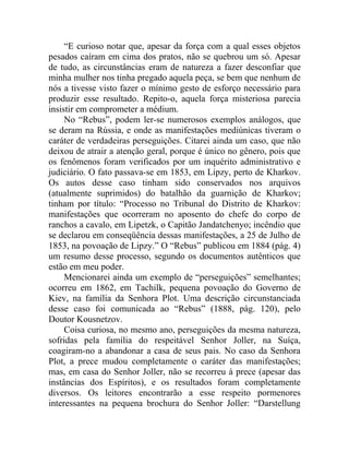 “E curioso notar que, apesar da força com a qual esses objetos
pesados caíram em cima dos pratos, não se quebrou um só. Apesar
de tudo, as circunstâncias eram de natureza a fazer desconfiar que
minha mulher nos tinha pregado aquela peça, se bem que nenhum de
nós a tivesse visto fazer o mínimo gesto de esforço necessário para
produzir esse resultado. Repito-o, aquela força misteriosa parecia
insistir em comprometer a médium.
     No “Rebus”, podem ler-se numerosos exemplos análogos, que
se deram na Rússia, e onde as manifestações mediúnicas tiveram o
caráter de verdadeiras perseguições. Citarei ainda um caso, que não
deixou de atrair a atenção geral, porque é único no gênero, pois que
os fenômenos foram verificados por um inquérito administrativo e
judiciário. O fato passava-se em 1853, em Lipzy, perto de Kharkov.
Os autos desse caso tinham sido conservados nos arquivos
(atualmente suprimidos) do batalhão da guarnição de Kharkov;
tinham por título: “Processo no Tribunal do Distrito de Kharkov:
manifestações que ocorreram no aposento do chefe do corpo de
ranchos a cavalo, em Lipetzk, o Capitão Jandatchenyo; incêndio que
se declarou em conseqüência dessas manifestações, a 25 de Julho de
1853, na povoação de Lipzy.” O “Rebus” publicou em 1884 (pág. 4)
um resumo desse processo, segundo os documentos autênticos que
estão em meu poder.
     Mencionarei ainda um exemplo de “perseguições” semelhantes;
ocorreu em 1862, em Tachilk, pequena povoação do Governo de
Kiev, na família da Senhora Plot. Uma descrição circunstanciada
desse caso foi comunicada ao “Rebus” (1888, pág. 120), pelo
Doutor Kousnetzov.
     Coisa curiosa, no mesmo ano, perseguições da mesma natureza,
sofridas pela família do respeitável Senhor Joller, na Suíça,
coagiram-no a abandonar a casa de seus pais. No caso da Senhora
Plot, a prece mudou completamente o caráter das manifestações;
mas, em casa do Senhor Joller, não se recorreu à prece (apesar das
instâncias dos Espíritos), e os resultados foram completamente
diversos. Os leitores encontrarão a esse respeito pormenores
interessantes na pequena brochura do Senhor Joller: “Darstellung
 