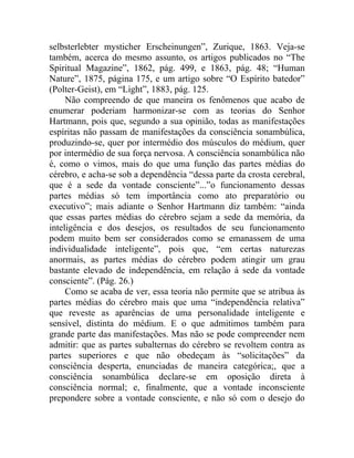 selbsterlebter mysticher Erscheinungen”, Zurique, 1863. Veja-se
também, acerca do mesmo assunto, os artigos publicados no “The
Spiritual Magazine”, 1862, pág. 499, e 1863, pág. 48; “Human
Nature”, 1875, página 175, e um artigo sobre “O Espírito batedor”
(Polter-Geist), em “Light”, 1883, pág. 125.
     Não compreendo de que maneira os fenômenos que acabo de
enumerar poderiam harmonizar-se com as teorias do Senhor
Hartmann, pois que, segundo a sua opinião, todas as manifestações
espíritas não passam de manifestações da consciência sonambúlica,
produzindo-se, quer por intermédio dos músculos do médium, quer
por intermédio de sua força nervosa. A consciência sonambúlica não
é, como o vimos, mais do que uma função das partes médias do
cérebro, e acha-se sob a dependência “dessa parte da crosta cerebral,
que é a sede da vontade consciente”...”o funcionamento dessas
partes médias só tem importância como ato preparatório ou
executivo”; mais adiante o Senhor Hartmann diz também: “ainda
que essas partes médias do cérebro sejam a sede da memória, da
inteligência e dos desejos, os resultados de seu funcionamento
podem muito bem ser considerados como se emanassem de uma
individualidade inteligente”, pois que, “em certas naturezas
anormais, as partes médias do cérebro podem atingir um grau
bastante elevado de independência, em relação à sede da vontade
consciente”. (Pág. 26.)
     Como se acaba de ver, essa teoria não permite que se atribua às
partes médias do cérebro mais que uma “independência relativa”
que reveste as aparências de uma personalidade inteligente e
sensível, distinta do médium. E o que admitimos também para
grande parte das manifestações. Mas não se pode compreender nem
admitir: que as partes subalternas do cérebro se revoltem contra as
partes superiores e que não obedeçam às “solicitações” da
consciência desperta, enunciadas de maneira categórica;, que a
consciência sonambúlica declare-se em oposição direta à
consciência normal; e, finalmente, que a vontade inconsciente
prepondere sobre a vontade consciente, e não só com o desejo do
 