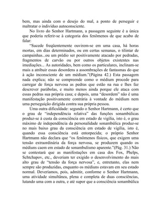 bem, mas ainda com o desejo do mal, a ponto de perseguir e
maltratar o indivíduo autoconsciente.
     No livro do Senhor Hartmann, a passagem seguinte é a única
que poderia referir-se à categoria dos fenômenos de que acabo de
falar:
     “Sucede freqüentemente ouvirem-se em uma casa, há horas
mortas, em dias determinados, ou em certas semanas, o tilintar de
campainhas...ou um prédio ser positivamente atacado por pedradas,
fragmentos de carvão ou por outros objetos existentes nas
imediações... As autoridades, bem como os particulares, inclinam-se
mais a atribuir essas desordens a assombrações de fantasmas do que
à ação inconsciente de um médium.”(Página 42.) Esta passagem
nada explica; não se compreende como o médium procede para
carregar de força nervosa as pedras que estão na rua e lhes faz
descrever parábolas, e muito menos ainda porque ele ataca com
essas pedras sua própria casa; e depois, uma “desordem” não é uma
manifestação positivamente contrária à vontade do médium nem
uma perseguição dirigida contra sua própria pessoa.
     Uma outra dificuldade: segundo o Senhor Hartmann, é certo que
o grau de “independência relativa” das funções sonambúlicas
produz-se à custa da consciência em estado de vigília, isto é, o grau
máximo de independência da personalidade sonambúlica produz-se
no mais baixo grau da consciência em estado de vigília, isto é,
quando essa consciência está entorpecida; o próprio Senhor
Hartmann não declara que “os fenômenos físicos, que exigem uma
tensão extraordinária da força nervosa, se produzem quando os
médiuns caem em estado de sonambulismo aparente.”(Pág. 31.) Não
se contestará que as manifestações em casa dos Fox, Phelps,
Schtchapov, etc., deveriam ter exigido o desenvolvimento do mais
alto grau de “tensão da força nervosa”, e, entretanto, elas nem
sempre são produzidas, enquanto os médiuns estavam em seu estado
normal. Deveríamos, pois, admitir, conforme o Senhor Hartmann,
uma atividade simultânea, plena e completa de duas consciências,
lutando uma com a outra, e até supor que a consciência sonambúlica
 