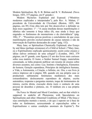 Modern Spiritualism. By S. B. Brittan and B. V. Richmond. (Nova
Iorque, 1853, 377 páginas, em 8° grande.)
     Modern Mysteries Explained and Exposed. (“Mistérios
modernos explicados e interpretados”), pelo Rev. A. Mahan, 1°
presidente da Universidade de Cleveland. (Boston, 1855, 466
páginas, em 89.) Esta obra tem por fim desenvolver e defender as
duas teses seguintes: 1° - “A causa imediata dessas manifestações é
idêntica não somente à força ódica (8), mas ainda à força que
engendra os fenômenos do mesmerismo e da clarividência” (pág.
106). 2° - “Possuímos provas positivas e concludentes de que essas
manifestações provêm exclusivamente de causas naturais e não da
intervenção de Espíritos destacados do corpo” (pág. 152).
     Mary Jane, or Spiritualism Chemically Explained; also Essays
by and Ideas (perhaps erroneous) of a Child at School. (“Mary Jane,
ou o Espiritualismo explicado quimicamente; assim como ensaios e
idéias (talvez errôneas) de uma colegial”.) (London, 1863, 379
páginas, em 8° grande, com figuras.) E um dos livros mais curiosos
sobre essa matéria. O Autor, o Senhor Samuel Guppy, materialista
consumado, se tinha proposto publicar um resumo de ensaios sobre
diversos assuntos, tais como: Luz, Instinto e Inteligência, Elementos
do homem, Geração espontânea, Princípios da inteligência humana,
a Vida, a Astronomia, a Criação, o Infinito, etc. Ora, o seu livro já
estava impresso até à página 300, quando em sua própria casa se
produziram subitamente fenômenos mediúnicos dos mais
extraordinários: deslocamento espontâneo de objetos, escrita
automática, respostas a perguntas mentais, toque de instrumentos de
música, escrita direta, execução direta (sem o contacto de uma
pessoa) de desenhos e pinturas, etc. O médium era a sua própria
mulher.
     Ou Force its Mental and Moral Correlates, and on that which is
supposed to underlie all Phenonena; with Speculations on
Spiritualismn and other Abnormal Conditions of Mind. (“Da força e
suas correlações mentais e morais, e do que é suposto ser à base de
todos os fenômenos; acrescentando aí especulações sobre o
Espiritualismo e outras condições anormais do Espírito”). Por
 