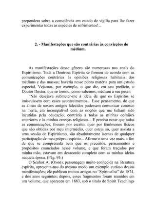 prepondera sobre a consciência em estado de vigília para lhe fazer
experimentar todas as espécies de sofrimentos!...



        2. - Manifestações que são contrárias às convicções do
                             médium.



    As manifestações desse gênero são numerosas nos anais do
Espiritismo. Toda a Doutrina Espírita se formou de acordo com as
comunicações contrárias às opiniões religiosas habituais dos
médiuns e das massas; haveria nesse ponto matéria para um estudo
especial. Vejamos, por exemplo, o que diz, em seu prefácio, o
Doutor Dexter, que se tornou, como sabemos, médium a seu pesar:
    “Não desejava submeter-me à idéia de que os Espíritos se
imiscuíssem com esses acontecimentos... Esse pensamento, de que
as almas de nossos amigos falecidos pudessem comunicar conosco
na Terra, era incompatível com as noções que me tinham sido
incutidas pela educação, contrária a todas as minhas opiniões
anteriores e às minhas crenças religiosas... E preciso notar que todas
as comunicações, fossem por escrito, quer por fenômenos físicos
que são obtidas por meu intermédio, quer esteja só, quer assista a
uma sessão de Espiritismo, são absolutamente isentas de qualquer
participação de meu próprio espírito... Afirmo-o uma vez mais, a fim
de que se compreenda bem que os preceitos, pensamentos e
propósitos enunciados nesse volume, e que foram traçados por
minha mão, estavam em desacordo completo com as minhas idéias
naquela época. (Pág. 95.)
    O Senhor A. (Oxon), personagem muito conhecida na literatura
espírita, apresenta-nos do mesmo modo um exemplo curioso dessas
manifestações; ele publicou muitos artigos no “Spiritualist” de 1874,
e dos anos seguintes; depois, esses fragmentos foram reunidos em
um volume, que apareceu em 1883, sob o titulo de Spirit Teachings
 