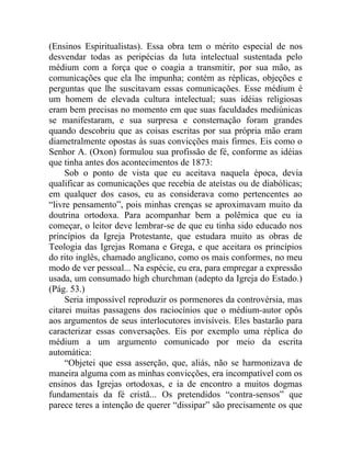 (Ensinos Espiritualistas). Essa obra tem o mérito especial de nos
desvendar todas as peripécias da luta intelectual sustentada pelo
médium com a força que o coagia a transmitir, por sua mão, as
comunicações que ela lhe impunha; contém as réplicas, objeções e
perguntas que lhe suscitavam essas comunicações. Esse médium é
um homem de elevada cultura intelectual; suas idéias religiosas
eram bem precisas no momento em que suas faculdades mediúnicas
se manifestaram, e sua surpresa e consternação foram grandes
quando descobriu que as coisas escritas por sua própria mão eram
diametralmente opostas às suas convicções mais firmes. Eis como o
Senhor A. (Oxon) formulou sua profissão de fé, conforme as idéias
que tinha antes dos acontecimentos de 1873:
     Sob o ponto de vista que eu aceitava naquela época, devia
qualificar as comunicações que recebia de ateístas ou de diabólicas;
em qualquer dos casos, eu as considerava como pertencentes ao
“livre pensamento”, pois minhas crenças se aproximavam muito da
doutrina ortodoxa. Para acompanhar bem a polêmica que eu ia
começar, o leitor deve lembrar-se de que eu tinha sido educado nos
princípios da Igreja Protestante, que estudara muito as obras de
Teologia das Igrejas Romana e Grega, e que aceitara os princípios
do rito inglês, chamado anglicano, como os mais conformes, no meu
modo de ver pessoal... Na espécie, eu era, para empregar a expressão
usada, um consumado high churchman (adepto da Igreja do Estado.)
(Pág. 53.)
     Seria impossível reproduzir os pormenores da controvérsia, mas
citarei muitas passagens dos raciocínios que o médium-autor opôs
aos argumentos de seus interlocutores invisíveis. Eles bastarão para
caracterizar essas conversações. Eis por exemplo uma réplica do
médium a um argumento comunicado por meio da escrita
automática:
     “Objetei que essa asserção, que, aliás, não se harmonizava de
maneira alguma com as minhas convicções, era incompatível com os
ensinos das Igrejas ortodoxas, e ia de encontro a muitos dogmas
fundamentais da fé cristã... Os pretendidos “contra-sensos” que
parece teres a intenção de querer “dissipar” são precisamente os que
 