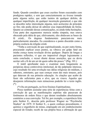 fundo. Quando considero que esses escritos foram executados com
prodigiosa rapidez, e sem que conscientemente eu tivesse tomado
parte alguma neles; que estão isentos de qualquer defeito, de
qualquer imperfeição, de qualquer incorreção gramatical, e que não
se descobre neles intercalação alguma, nem acréscimo do princípio
ao fim; não podia deixar de admirar essa impecabilidade da forma.
Quanto ao conteúdo dessas comunicações, eu ainda tinha hesitações.
Uma parte dos argumentos merecia minha simpatia, mas estava
obcecado pela idéia de que, efetivamente, eles abalavam as bases da
fé cristã... Os dogmas fundamentais pareciam-me mais
particularmente atacados. Eu considerava o ponto discutido como a
própria essência da religião cristã.
    “Tinha a convicção de que espiritualizando, ou por outra forma,
procurando explicar esses pontos, eu vibrava um golpe fatal em
minha crença numa revelação divina qualquer. Depois de longas e
pacientes reflexões, vi que era impossível chegar logicamente a
outra conclusão, e recuei diante dessas asserções, que eu devia
aceitar sob a fé de um ser de quem sabia tão pouco.” (Pág. 101.)
    E inútil aprofundar mais e examinar mais longamente as
peripécias dessa controvérsia intelectual, de tão palpitante interesse,
cujo resultado foi uma revolução nas idéias religiosas do médium, e
sabemos, entretanto, que suas crenças eram das mais tenazes, pois
que datavam de sua primeira educação. As citações que acabo de
fazer são suficientes para o alvo, que eu visava. Aqueles que
desejarem informações mais minuciosas poderão ler o texto inglês.
(*)
    (*) Ou em português, no livro Ensinos Espiritualistas.
    Posso também assinalar uma série de experiências feitas com a
convicção de que as manifestações espíritas não passavam de
fenômenos de ordem física e que deram resultados absolutamente
contrários a essa convicção. Tal foi, por exemplo, a experiência feita
pelo Senhor E., descrita pelo professor Wagner no “Psychische
Studien” de 1879. O Senhor E., a quem conheço pessoalmente, é
químico e engenheiro de minas, empregado em um estabelecimento
especial do Estado; recebi de sua própria boca a afirmação de que
 