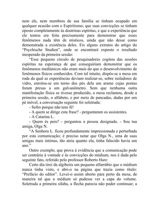 nem ele, nem membros de sua família se tinham ocupado em
qualquer ocasião com o Espiritismo; que suas convicções se tinham
oposto completamente às doutrinas espíritas, e que a experiência que
ele tentou era feita precisamente para demonstrar que esses
fenômenos nada têm de místicos, ainda que não desse como
demonstrada a existência deles. Eis alguns extratos do artigo do
“Psychische Studien”, onde se encontrará exposto o resultado
inesperado da primeira sessão:
     “Esse pequeno círculo de pesquisadores cogitou das sessões
espíritas na esperança de que conseguiriam demonstrar que os
fenômenos mediúnicos não eram mais do que o desenvolvimento de
fenômenos físicos conhecidos. Com tal intuito, dispôs-se a mesa em
roda da qual as experiências deviam realizar-se, sobre isoladores de
vidro, enrolou-se em torno dos pés dela um arame cujas pontas
foram presas a um galvanômetro. Sem que nenhuma outra
manifestação física se tivesse produzido, a mesa reclamou, desde a
primeira sessão, o alfabeto, e por meio de pancadas, dadas por um
pé móvel, a conversação seguinte foi soletrada:
     - Sofro porque não tens fé!
     - A quem se dirige esta frase? - perguntaram os assistentes.
     - A Catarina L.
     - Quem és pois? - perguntou a pessoa designada. - Sou tua
amiga, Olga N.
     “A Senhora L. ficou profundamente impressionada e perturbada
por esta comunicação; é preciso notar que Olga N., uma de suas
amigas mais íntimas, tão ateia quanto ela, tinha falecido havia um
ano.”
     Outro exemplo, que prova à evidência que a comunicação pode
ser contrária à vontade e às convicções do médium, nos é dada pelo
seguinte fato, referido pelo professor Roberto Hare:
     Certo dia tirei da algibeira um pequeno alfarrábio que o médium
nunca tinha visto, e abri-o na página que trazia como título:
“Prefácio do editor”. Levei-o assim aberto para perto da mesa, de
maneira tal que a médium só pudesse ver a capa do volume.
Soletrada a primeira sílaba, a flecha parecia não poder continuar; a
 