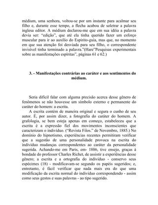 médium, uma senhora, voltou-se por um instante para acalmar seu
filho e, durante esse tempo, a flecha acabou de soletrar a palavra
inglesa editor. A médium declarou-me que em sua idéia a palavra
devia ser: “edição”, que até ela tinha querido fazer um esforço
muscular para ir ao auxílio do Espirito-guia, mas que, no momento
em que sua atenção foi desviada para seu filho, o correspondente
invisível tinha terminado a palavra.”(Hare”Pesquisas experimentais
sobre as manifestações espíritas”, páginas 61 e 62.)



    3. - Manifestações contrárias ao caráter e aos sentimentos do
                            médium.



    Seria difícil falar com alguma precisão acerca desse gênero de
fenômenos se não houvesse um símbolo externo e permanente do
caráter do homem: a escrita.
    A escrita contém de maneira original e segura o cunho de seu
autor. É, por assim dizer, a fotografia do caráter do homem. A
grafologia, se bem esteja apenas em começo, estabeleceu que a
escrita é a expressão fiel dos movimentos inconscientes que
caracterizam o indivíduo. (“Revista Filos.” de Novembro, 1885.) No
domínio do hipnotismo, experiências recentes permitiram verificar
que a sugestão de uma personalidade provoca na escrita do
indivíduo mudanças correspondentes ao caráter da personalidade
sugerida. Achando-me em Paris, em- 1886, tive ensejo, graças à
bondade do professor Charles Richet, de assistir a experiências desse
gênero; a escrita e a ortografia do indivíduo - conservo seus
espécimes (18) - modificavam-se segundo os papéis sugeridos; e,
entretanto, é fácil verificar que nada mais era do que uma
modificação da escrita normal do indivíduo correspondendo - assim
como seus gestos e suas palavras - ao tipo sugerido.
 