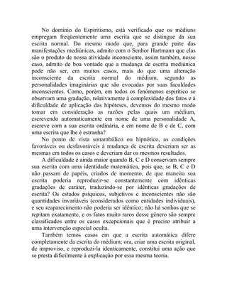 No domínio do Espiritismo, está verificado que os médiuns
empregam freqüentemente uma escrita que se distingue da sua
escrita normal. Do mesmo modo que, para grande parte das
manifestações mediúnicas, admito com o Senhor Hartmann que elas
são o produto de nossa atividade inconsciente, assim também, nesse
caso, admito de boa vontade que a mudança de escrita mediúnica
pode não ser, em muitos casos, mais do que uma alteração
inconsciente da escrita normal do médium, segundo as
personalidades imaginárias que são evocadas por suas faculdades
inconscientes. Como, porém, em todos os fenômenos espirítico se
observam uma gradação, relativamente à complexidade dos fatos e à
dificuldade de aplicação das hipóteses, devemos do mesmo modo
tomar em consideração as razões pelas quais um médium,
escrevendo automaticamente em nome de uma personalidade A,
escreve com a sua escrita ordinária, e em nome de B e de C, com
uma escrita que lhe é estranha?
     No ponto de vista sonambúlico ou hipnótico, as condições
favoráveis ou desfavoráveis à mudança de escrita deveriam ser as
mesmas em todos os casos e deveriam dar os mesmos resultados.
     A dificuldade é ainda maior quando B, C e D conservam sempre
sua escrita com uma identidade matemática, pois que, se B, C e D
não passam de papéis, criados de momento, de que maneira sua
escrita poderia reproduzir-se constantemente com idênticas
gradações de caráter, traduzindo-se por idênticas gradações de
escrita? Os estados psíquicos, subjetivos e inconscientes não são
quantidades invariáveis (considerados como entidades individuais),
e seu reaparecimento não poderia ser idêntico; não há sonhos que se
repitam exatamente, e os fatos muito raros desse gênero são sempre
classificados entre os casos excepcionais que é preciso atribuir a
uma intervenção especial oculta.
     Também temos casos em que a escrita automática difere
completamente da escrita do médium; ora, criar uma escrita original,
de improviso, e reproduzi-la identicamente, constitui uma ação que
se presta dificilmente à explicação por essa mesma teoria.
 