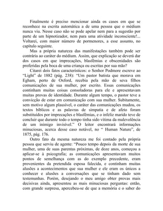 Finalmente é preciso mencionar ainda os casos em que se
reconhece na escrita automática a de uma pessoa que o médium
nunca viu. Nesse caso não se pode apelar nem para a sugestão por
parte de um hipnotizador, nem para uma atividade inconsciente!...
Voltarei, com maior número de pormenores, a esse assunto, no
capítulo seguinte.
     Mas a própria natureza das manifestações também pode ser
contrária ao caráter do médium. Assim, que explicação se deverá dar
dos casos em que imprecações, blasfêmias e obscenidades são
proferidas pela boca de uma criança ou escritas por sua mão?
     Citarei dois fatos característicos: o Senhor Podmore escreve ao
“Light” de 1882 (pág. 238): “Um pastor batista que morava em
Egham, perto de Oxford, recebia pela mão de seva filhos
comunicações de sua mulher, por escrito. Essas comunicações
continham muitas coisas consoladoras para ele e apresentavam
muitas provas de identidade. Durante algum tempo, o pastor teve a
convicção de estar em comunicação com sua mulher. Subitamente,
sem motivo algum plausível, o caráter das comunicações mudou, os
textos bíblicos e as palavras de simpatia e de afeto foram
substituídos por imprecações e blasfêmias, e o infeliz marido teve de
concluir que durante todo o tempo tinha sido vítima da malevolência
de um inimigo invisível.” O leitor encontrará informações
minuciosas, acerca desse caso notável, no “ Human Nature”, de
1875, pág. 176.
     Outro fato da mesma natureza me foi contado pela própria
pessoa que serviu de agente: “Pouco tempo depois da morte de sua
mulher, uma de suas parentas próximas, de doze anos, começou a
aplicar-se à psicografia; as comunicações apresentavam muitos
pontos de semelhança com as do exemplo precedente, eram
provenientes da pretendida esposa falecida, e continham muitas
alusões a acontecimentos que sua mulher e ele eram os únicos a
conhecer e alusões a conversações que se tinham dado sem
testemunhas. Porém, desejando o meu amigo obter provas mais
decisivas ainda, apresentou as mais minuciosas perguntas: então,
com grande surpresa, apercebeu-se de que a memória e o saber do
 