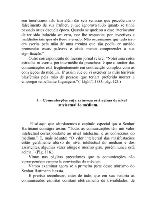 seu interlocutor não iam além das seis semanas que precederam o
falecimento de sua mulher, e que ignorava tudo quanto se tinha
passado antes daquela época. Quando se queixou a esse interlocutor
de ter sido induzido em erro, esse lhe respondeu por invectivas e
maldições tais que ele ficou aterrado. Não esqueçamos que tudo isso
era escrito pela mão de uma menina que não podia ter ouvido
pronunciar essas palavras e ainda menos compreender a sua
significação.”
     Outro correspondente do mesmo jornal refere: “Notei uma coisa
estranha na escrita por intermédio da prancheta: é que o caráter das
comunicações está freqüentemente em contradição completa com as
convicções do médium. E' assim que eu vi escrever as mais terríveis
blasfêmias pela mão de pessoas que teriam preferido morrer a
empregar semelhante linguagem.” (“Light”, 1883, pág. 124.)



        4. - Comunicações cuja natureza está acima do nível
                    intelectual do médium.



      E só aqui que abordaremos o capítulo especial que o Senhor
Hartmann consagra assim: “Todas as comunicações têm um valor
intelectual correspondente ao nível intelectual e às convicções do
médium.” E, mais adiante: “O valor intelectual das manifestações
estão geralmente abaixo do nível intelectual do médium e dos
assistentes, algumas vezes atinge o mesmo grau, porém nunca está
acima.” (Pág. 116.)
     Vimos nas páginas precedentes que as comunicações não
correspondem sempre às convicções do médium.
     Vamos examinar agora se a primeira parte desse aforismo do
Senhor Hartmann é exata.
     E preciso reconhecer, antes de tudo, que em sua maioria as
comunicações espíritas constam efetivamente de trivialidades, de
 