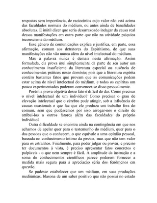 respostas sem importância, de raciocínios cujo valor não está acima
das faculdades normais do médium, ou antes ainda de banalidades
absolutas. E inútil dizer que seria desarrazoado indagar da causa real
dessas manifestações em outra parte que não na atividade psíquica
inconsciente do médium.
     Esse gênero de comunicações explica e justifica, em parte, essa
afirmação, comum aos detratores do Espiritismo, de que suas
manifestações não vão nunca além do nível intelectual do médium.
     Mas a palavra nunca é demais nesta afirmação. Assim
formulada, ela prova mui simplesmente da parte de seu autor um
conhecimento insuficiente da literatura especial ou ausência de
conhecimentos práticos nesse domínio; pois que a literatura espírita
contém bastantes fatos que provam que as comunicações podem
estar acima do nível intelectual do médium, e todos os espíritas um
pouco experimentados puderam convencer-se disso pessoalmente.
     Porém a prova objetiva desse fato é difícil de dar. Como precisar
o nível intelectual de um indivíduo? Como precisar o grau de
elevação intelectual que o cérebro pode atingir, sob a influência de
causas ocasionais e que faz que ele produza um trabalho fora do
comum, sem que pudéssemos por isso arrogar-nos o direito de
atribuí-los a outros fatores além das faculdades do próprio
indivíduo?
     Outra dificuldade se encontra ainda na contingência em que nos
achamos de apelar quer para o testemunho do médium, quer para o
das pessoas que o conhecem, o que equivale a uma opinião pessoal,
baseada no conhecimento íntimo da pessoa, mas que não tem valor
para os estranhos. Finalmente, para poder julgar ou provar, e preciso
ter documentos à vista, é preciso apresentar fatos concretos e
palpáveis - o que nem sempre é fácil. A amplitude da instrução e a
soma de conhecimentos científicos parece poderem fornecer a
medida mais segura para a apreciação séria dos fenômenos em
questão.
     Se pudesse estabelecer que um médium, em suas produções
mediúnicas, blasona de um saber positivo que não possui no estado
 