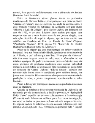 normal, isso provaria suficientemente que a afirmação do Senhor
Hartmann é mal fundada!...
     Entre os fenômenos desse gênero, temos as produções
mediúnicas de Hudson Tuttle e principalmente seu primeiro livro:
“Arcana of Nature”, que ele escreveu na idade de dezoito anos, e
cujo primeiro volume foi publicado na Alemanha sob este título:
“História e Leis da Criação”, pelo Doutor Acker, em Erlangen, no
ano de 1860, e do qual Büchner tirou muitas passagens sem
suspeitar que era a obra inconsciente de um jovem abegão, sem
educação científica de espécie alguma, que o tinha escrito nas
solidões do Condado de Eriè, no Estado de Ohio! (Veja-se
“Psychische Studien”, 1874, página 93: “Entrevista do Doutor
Büchner com Hudson Tuttle na América”.)
     Poder-se-ia objetar que essa manifestação de caráter científico
impessoal teve por fonte a clarividência, apoiando-se no exemplo de
A. J. Davis, o qual afirma que seu livro “Princípios da Natureza”
não tem outra origem; antes de tudo, aqui, a afirmação de um
médium qualquer não pode considerar-se prova suficiente; mas, eis
outro exemplo de produção mediúnica cujo caráter individual
impede a possibilidade de explicação pela clarividência: quero falar
do romance de Carlos Dickens: “Edwin Drood”, deixado por
terminar pelo ilustre autor e completado pelo médium James, um
jovem sem instrução. Diversas testemunhas presentearam o modo de
produção da obra, e juízes competentes apreciaram-lhe o valor
literário.
     Passo a dar alguns pormenores acerca dessa produção única nos
anais da literatura.
     Quando se espalhou o boato de que o romance de Dickens ia ser
terminado por tão extraordinário e insólito processo, o “Springfield
Daily Union” expediu um de seus colaboradores a Brattleborough
(Vermont), onde habitava o médium, para fazer uma investigação,
no local, de todos os pormenores dessa estranha empresa literária.
Eis alguns trechos do relatório em oito colunas publicado por esse
jornal, a 26 de Julho de 1873, reproduzido a princípio pelo “ Banner
 