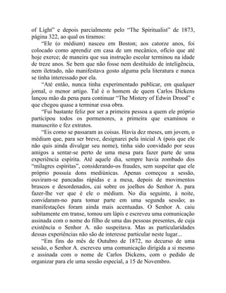 of Light” e depois parcialmente pelo “The Spiritualist” de 1873,
página 322, ao qual os tiramos:
     “Ele (o médium) nasceu em Boston; aos catorze anos, foi
colocado como aprendiz em casa de um mecânico, ofício que até
hoje exerce; de maneira que sua instrução escolar terminou na idade
de treze anos. Se bem que não fosse nem destituído de inteligência,
nem iletrado, não manifestava gosto alguma pela literatura e nunca
se tinha interessado por ela.
     “Até então, nunca tinha experimentado publicar, em qualquer
jornal, o menor artigo. Tal é o homem de quem Carlos Dickens
lançou mão da pena para continuar “The Mistery of Edwin Drood” e
que chegou quase a terminar essa obra.
     “Fui bastante feliz por ser a primeira pessoa a quem ele próprio
participou todos os pormenores, a primeira que examinou o
manuscrito e fez extratos.
     “Eis como se passaram as coisas. Havia dez meses, um jovem, o
médium que, para ser breve, designarei pela inicial A (pois que ele
não quis ainda divulgar seu nome), tinha sido convidado por seus
amigos a sentar-se perto de uma mesa para fazer parte de uma
experiência espírita. Até aquele dia, sempre havia zombado dos
“milagres espíritas”, considerando-os fraudes, sem suspeitar que ele
próprio possuía dons mediúnicas. Apenas começou a sessão,
ouviram-se pancadas rápidas e a mesa, depois de movimentos
bruscos e desordenados, cai sobre os joelhos do Senhor A. para
fazer-lhe ver que é ele o médium. No dia seguinte, à noite,
convidaram-no para tomar parte em uma segunda sessão; as
manifestações foram ainda mais acentuadas. O Senhor A. caiu
subitamente em transe, tomou um lápis e escreveu uma comunicação
assinada com o nome do filho de uma das pessoas presentes, de cuja
existência o Senhor A. não suspeitava. Mas as particularidades
dessas experiências não são de interesse particular neste lugar...
     “Em fins do mês de Outubro de 1872, no decurso de uma
sessão, o Senhor A. escreveu uma comunicação dirigida a si mesmo
e assinada com o nome de Carlos Dickens, com o pedido de
organizar para ele uma sessão especial, a 15 de Novembro.
 