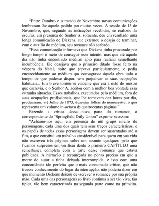 “Entre Outubro e o meado de Novembro novas comunicações
lembraram-lhe aquele pedido por muitas vezes. A sessão de 15 de
Novembro, que, segundo as indicações recebidas, se realizou às
escuras, em presença do Senhor A. somente, deu em resultado uma
longa comunicação de Dickens, que externou o desejo de terminar,
com o auxílio do médium, seu romance não acabado.
     “Essa comunicação informava que Dickens tinha procurado por
longo tempo o meio de conseguir esse intento, mas que até aquele
dia não tinha encontrado médium apto para realizar semelhante
incumbência. Ele desejava que o primeiro ditado fosse feito na
véspera do Natal, noite que prezava particularmente, e pedia
encarecidamente ao médium que consagrasse àquela obra todo o
tempo de que pudesse dispor, sem prejudicar as suas ocupações
habituais... Em breve tornou-se evidente que era a mão do mestre
que escrevia, e o Senhor A. aceitou com a melhor boa vontade essa
estranha situação. Esses trabalhos, executados pelo médium, fora de
suas ocupações profissionais, que lhe tomavam dez horas por dia,
produziram, até Julho de 1873, duzentas folhas de manuscrito, o que
representa um volume in-octavo de quatrocentas páginas.”
     Fazendo a crítica dessa nova parte do romance, o
correspondente do “Springfield Daily Union” exprime-se assim:
     “Achamo-nos aqui em presença de um grupo inteiro de
personagens, cada uma dos quais tem seus traços característicos, e
os papéis de todas essas personagens devem ser sustentados até o
fim, o que constitui um trabalho considerável para quem em sua vida
não escreveu três páginas sobre um assunto qualquer; pelo que
ficamos surpresos em verificar desde o primeiro CAPÍTULO uma
semelhança completa com a parte desse romance que estava
publicada. A narração é recomeçada no ponto preciso em que a
morte do autor a tinha deixado interrompida, e isso com uma
concordância tão perfeita que o mais consumado crítico, que não
tivesse conhecimento do lugar da interrupção, não poderia dizer em
que momento Dickens deixou de escrever o romance por sua própria
mão. Cada uma das personagens do livro continua a ser tão viva, tão
típica, tão bem caracterizada na segunda parte como na primeira.
 