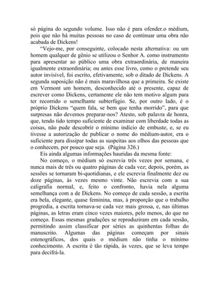 só página do segundo volume. Isso não é para ofender.o médium,
pois que não há muitas pessoas no caso de continuar uma obra não
acabada de Dickens!
    “Vejo-me, por conseguinte, colocado nesta alternativa: ou um
homem qualquer de gênio se utilizou o Senhor A. como instrumento
para apresentar ao público uma obra extraordinária, de maneira
igualmente extraordinária; ou antes esse livro, como o pretende seu
autor invisível, foi escrito, efetivamente, sob o ditado de Dickens. A
segunda suposição não é mais maravilhosa que a primeira. Se existe
em Vermont um homem, desconhecido até o presente, capaz de
escrever como Dickens, certamente ele não tem motivo algum para
ter recorrido o semelhante subterfúgio. Se, por outro lado, é o
próprio Dickens “quem fala, se bem que tenha morrido”, para que
surpresas não devemos preparar-nos? Atesto, sob palavra de honra,
que, tendo tido tempo suficiente de examinar com liberdade todas as
coisas, não pude descobrir o mínimo indício de embuste, e, se eu
tivesse a autorização de publicar o nome do médium-autor, era o
suficiente para dissipar todas as suspeitas aos olhos das pessoas que
o conhecem, por pouco que seja. (Página 326.)
    Eis ainda algumas informações hauridas da mesma fonte:
    No começo, o médium só escrevia três vezes por semana, e
nunca mais de três ou quatro páginas de cada vez; depois, porém, as
sessões se tornaram bi-quotidianas, e ele escrevia finalmente dez ou
doze páginas, às vezes mesmo vinte. Não escrevia com a sua
caligrafia normal, e, feito o confronto, havia nela alguma
semelhança com a de Dickens. No começo de cada sessão, a escrita
era bela, elegante, quase feminina, mas, à proporção que o trabalho
progredia, a escrita tornava-se cada vez mais grossa, e, nas últimas
páginas, as letras eram cinco vezes maiores, pelo menos, do que no
começo. Essas mesmas gradações se reproduziram em cada sessão,
permitindo assim classificar por séries as quinhentas folhas do
manuscrito. Algumas das páginas começam por sinais
estenográficos, dos quais o médium não tinha o mínimo
conhecimento. A escrita é tão rápida, às vezes, que se leva tempo
para decifrá-la.
 