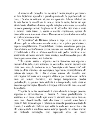A maneira de proceder nas sessões é muito simples: preparam-
se dois lápis bem aparados e grande quantidade de papel cortado em
tiras; o Senhor A. retira-se só para seu aposento. A hora habitual era
às seis horas da manhã ou às sete e meia da noite, horas em que
ainda havia claridade durante aquela estação; entretanto, as sessões
da noite prolongavam-se freqüentemente além das oito horas e meia
e mesmo mais tarde, e, então a escrita continuava, apesar da
escuridão, com a mesma nitidez. Durante o inverno todas as sessões
se realizaram às escuras.
     O “secretário” de Dickens coloca o papel e os lápis ao seu
alcance, põe as mãos em cima da mesa, com a palma para baixo, e
espera tranqüilamente. Tranqüilidade relativa, entretanto, pois que,
não obstante os fenômenos terem perdido sua novidade, e ele já se
ter habituado a eles, o médium confessa não poder eximir-se a um
sentimento de terror durante essas sessões, no decurso das quais ele
evoca, por assim dizer, um fantasma.
     “Ele espera assim - algumas vezes fumando seu cigarro -
durante dois, três, cinco minutos, as vezes dez, mesmo durante uma
meia hora; mas, de ordinário, se as “condições são favoráveis”, não
mais de dois minutos. As condições dependem principalmente do
estado do tempo. Se o dia é claro, sereno, ele trabalha sem
interrupção: tal seria uma máquina elétrica que funcionasse melhor
com um tempo favorável; um tempo tempestuoso produz
perturbação, e, quanto mais violenta é a tempestade, tanto mais se
acentua a perturbação. Quando o tempo é inteiramente mau, a sessão
fica adiada.
     “Depois de se ter conservado à mesa durante o tempo preciso,
segundo as circunstâncias, o Senhor A. perde gradualmente os
sentidos, e é nesse estado que escreve durante uma meia hora ou
uma hora. Aconteceu-lhe certo dia escrever durante uma hora e
meia. O fato único de que o médium se recorda, passado o estado de
transe, é a visão de Dickens que volta de cada vez; o escritor - diz
ele -está sentado a seu lado, com a cabeça apoiada nas mãos, imerso
em profunda meditação, com expressão séria, um pouco
 