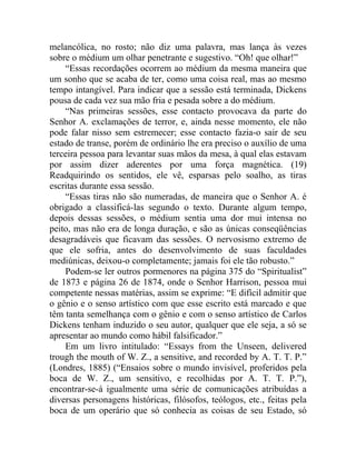 melancólica, no rosto; não diz uma palavra, mas lança às vezes
sobre o médium um olhar penetrante e sugestivo. “Oh! que olhar!”
    “Essas recordações ocorrem ao médium da mesma maneira que
um sonho que se acaba de ter, como uma coisa real, mas ao mesmo
tempo intangível. Para indicar que a sessão está terminada, Dickens
pousa de cada vez sua mão fria e pesada sobre a do médium.
    “Nas primeiras sessões, esse contacto provocava da parte do
Senhor A. exclamações de terror, e, ainda nesse momento, ele não
pode falar nisso sem estremecer; esse contacto fazia-o sair de seu
estado de transe, porém de ordinário lhe era preciso o auxílio de uma
terceira pessoa para levantar suas mãos da mesa, à qual elas estavam
por assim dizer aderentes por uma força magnética. (19)
Readquirindo os sentidos, ele vê, esparsas pelo soalho, as tiras
escritas durante essa sessão.
    “Essas tiras não são numeradas, de maneira que o Senhor A. é
obrigado a classificá-las segundo o texto. Durante algum tempo,
depois dessas sessões, o médium sentia uma dor mui intensa no
peito, mas não era de longa duração, e são as únicas conseqüências
desagradáveis que ficavam das sessões. O nervosismo extremo de
que ele sofria, antes do desenvolvimento de suas faculdades
mediúnicas, deixou-o completamente; jamais foi ele tão robusto.”
    Podem-se ler outros pormenores na página 375 do “Spiritualist”
de 1873 e página 26 de 1874, onde o Senhor Harrison, pessoa mui
competente nessas matérias, assim se exprime: “E difícil admitir que
o gênio e o senso artístico com que esse escrito está marcado e que
têm tanta semelhança com o gênio e com o senso artístico de Carlos
Dickens tenham induzido o seu autor, qualquer que ele seja, a só se
apresentar ao mundo como hábil falsificador.”
    Em um livro intitulado: “Essays from the Unseen, delivered
trough the mouth of W. Z., a sensitive, and recorded by A. T. T. P.”
(Londres, 1885) (“Ensaios sobre o mundo invisível, proferidos pela
boca de W. Z., um sensitivo, e recolhidas por A. T. T. P.”),
encontrar-se-á igualmente uma série de comunicações atribuídas a
diversas personagens históricas, filósofos, teólogos, etc., feitas pela
boca de um operário que só conhecia as coisas de seu Estado, só
 