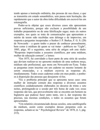 tendo apenas a instrução ordinária, das pessoas de sua classe, e que
as transmitia em estado sonambúlico, sem pausa nem hesitação, tão
rapidamente que o autor da obra tinha dificuldade em escrevê-las em
estenografia.
     Poder-se-ia objetar que esses diversos casos não apresentam
provas suficientes, porque não excluem a possibilidade de um
trabalho preparatório ou de uma falsificação sagaz; mais eis outros
exemplos, nos quais se trata de comunicações que apresentam o
mérito de terem sido recebidas sem delonga e de improviso, em
resposta a perguntas inesperadas: o Senhor J. P. Barkas, F. G. S. (20)
de Newcastle - a quem tenho o prazer de conhecer pessoalmente,
bem como à médium de quem se vai tratar - publicou no “Light”,
1885, págs. 85 e seguintes, uma série de artigos sob este título:
“Respostas improvisadas a assuntos científicos, por uma médium,
mulher de educação comum”, e lemos:
     “Em 1875, fui convidado a fazer parte de uma série de sessões
que deviam realizar-se no aposento modesto de uma senhora moça,
médium não profissional, que mora em Newcastle-on-Tyne. Todas
as perguntas eram inscritas em um caderno no mesmo instante de
serem enunciadas, e a médium escrevia as respostas ali,
imediatamente. Todos esses cadernos estão em meu poder, e ponho-
os à disposição das pessoas que desejarem vê-los.
     “Eis o problema principal que se apresenta nesse caso: uma
mulher de instrução comum deu respostas a diversos assuntos
científicos cuidadosamente elaborados no decurso de trinta e sete
noites, prolongando-se a sessão por três horas de cada vez; essas
respostas são tais, que provavelmente não se encontra um homem na
Inglaterra que pudesse fazer outro tanto, isto é, dar respostas tão
precisas, nas mesmas condições, a todos os assuntos que foram
apresentados.
     “Um relatório circunstanciado dessas sessões, uma autobiografia
da médium, assim como exemplos dessas perguntas com as
respostas, acham-se na “ Psychological Review” de 1878, (t. I, pág.
215).
 
