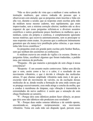 “Não se deve perder de vista que a médium é uma senhora de
instrução medíocre, que estava rodeada de pessoas que a
observavam com atenção; que as perguntas eram inscritas e lidas em
alta voz, durante a sessão; que as respostas eram escritas pela mão
da médium nesse mesmo caderno, mui rapidamente; que eram
improvisadas, sem a mínima correção ulterior; também não se deve
esquecer de que essas perguntas referiam-se a diversos assuntos
científicos e outros geralmente pouco familiares às mulheres; que a
médium, como ela própria o confessa, é completamente ignorante
nessas matérias; que escrevia automaticamente, sem se preocupar se
suas respostas eram exatas. As pessoas que a conhecem intimamente
garantem que ela nunca teve predileção pelas ciências, e que nunca
tinha lido livros científicos.”
     As perguntas eram em grande parte escritas pelo Senhor Barkas,
sem que nenhum dos assistentes as conhecesse.
     A médium escrevia em estado de vigília e às escuras. Dentre as
perguntas feitas, escolherei algumas que foram traduzidas, a pedido
meu, por músicos de profissão.
     “Pergunta - De que maneira a percepção do som chega à nossa
consciência?
     “Resposta - E um assunto muito controverso. Sabes sem dúvida
que o som, assim como a luz e o calor, é o resultado de um
movimento vibratório, e que é devido à vibração das moléculas
aéreas. O que chamas amplitude vibratória nada mais é do que a
excursão total do movimento de vaivém, ou da oscilação dessas
moléculas de ar, donde resulta a formação de uma onda sonora que
se propaga sucessivamente; essa onda atinge a concha da orelha, que
a conduz à membrana do tímpano, cuja vibração é transmitida às
extremidades do nervo auditivo: é assim que a sensação do som
chega finalmente ao sensório.
     “P. - Porque dois sons idênticos podem fazer silêncio, ao passo
que dois sons não idênticos não produzem esse resultado?
     “R. - Porque duas ondas sonoras idênticas e de sentido oposto,
encontrando-se, aniquilam reciprocamente seu movimento
vibratório. Toma em cada mão um diapasão igual, percute esses
 
