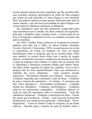 Conde Gasparin adotou um meio engenhoso, que lhe, permitiu obter
uma avaliação numérica aproximativa do poder da força psíquica
que existia em cada indivíduo. O Autor chegava a essa conclusão
final: que podiam explicar-se todos aqueles fenômenos pela ação de
causas naturais, e que não havia necessidade de supor milagres nem
a intervenção de influências espirituais ou diabólicas.
     Ele considerava como um fato plenamente comprovado pelas
suas experiências que à vontade, em certas condições do organismo,
pode agir, à distância, sobre a matéria inerte, e a maior parte do seu
livro é consagrada a estabelecer as leis e as condições nas quais esta
ação se manifesta.
     Em 1855, o Senhor Thury, professor na Academia de Genebra,
publicou uma obra sob o titulo: As Mesas Falantes (Genebra,
Livraria Alemã de J. Kessemann, 1855), na qual passam em revista
as experiências do Conde de Gasparin; ele entra em longas
considerações sobre as pesquisas que fez ao mesmo tempo. Neste
caso também, os ensaios foram feitos com o auxílio de amigos
íntimos e conduzidos com todo o cuidado que um homem de ciência
é capaz de empregar nessa matéria. O espaço não me permite citar
os importantes e numerosos resultados obtidos pelo Senhor Thury,
mas pelos títulos seguintes de alguns dos capítulos, ver-se-á que a
pesquisa não foi feita superficialmente: Fatos que estabelecem a
realidade dos novos fenômenos; - Ação mecânica tornada
impossível; - Movimentos efetuados sem contacto; - Suas causas; -
Condições requeridas para a produção e ação da força; - Condições
da ação a respeito dos operadores; - À vontade; - E necessário que
haja vários operadores? - Necessidades preliminares; - Condição
mental dos operadores; - Condições meteorológicas; - Condições
relativas aos instrumentos empregados; - Condições relativas ao
modo de ação dos operadores sobre os instrumentos; - Ação das
substâncias interpostas; - Produção e transmissão da força; - Exame
das causas que a produzem; - Fraude; - Ação muscular inconsciente
produzida por um estado nervoso particular; - Eletricidade; - Nervo-
magnetismo; - Teoria do Senhor Conde de Gasparin, de um fluido
especial; - Questão geral a respeito da ação do Espírito sobre a
 