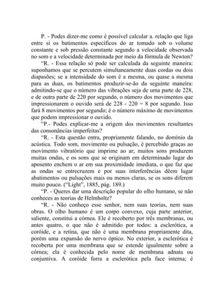 P. - Podes dizer-me como é possível calcular a. relação que liga
entre si os batimentos específicos do ar tomado sob o volume
constante e sob pressão constante segundo a velocidade observada
no som e a velocidade determinada por meio da fórmula de Newton?
     “R. - Essa relação só pode ser calculada da seguinte maneira:
suponhamos que se percutem simultaneamente duas cordas ou dois
diapasões; se a intensidade do som é a mesma, ou quase a mesma
para as duas, os batimentos produzir-se-ão da seguinte maneira:
admitindo-se que o número das vibrações seja de uma parte de 228,
e de outra parte de 220 por segundo, o número dos movimentos que
impressionarem o ouvido será de 228 - 220 = 8 por segundo. Isso
fará 8 movimentos por segundo; é o número máximo de movimentos
que podem impressionar o ouvido.
     “P.- Podes explicar-me a origem dos movimentos resultantes
das consonâncias imperfeitas?
     “R. - Esta questão entra, propriamente falando, no domínio da
acústica. Todo som, movimento ou pulsação, é percebido graças ao
movimento vibratório que imprime ao ar; muitos sons produzem
muitas ondas, e os sons que se originam em determinado lugar do
aposento enchem o ar em sua proximidade imediata, o que faz que
as ondas se entrecruzem e por suas interferências dêem lugar
abatimentos ou pulsações mais ou menos claras, se os sons diferem
muito pouco. (“Light”, 1885, pág. 189.)
     “P. - Queres dar uma descrição popular do olho humano, se não
conheces as teorias de Helmholtz?
     “R. - Não conheço esse senhor, nem suas teorias, nem suas
obras. O olho humano é um corpo convexo, cuja parte anterior,
saliente, constitui a córnea. Ele é recoberto por três membranas, ou
antes quatro, o que não é admitido por todos: a esclerótica, a
coróide, e a retina, que não é uma membrana propriamente dita,
porém uma expansão do nervo óptico. No exterior, a esclerótica é
recoberta por uma membrana que se estende igualmente sobre a
córnea; ela é conhecida pelo nome de membrana adnata ou
conjuntiva. A coróide forra a esclerótica pela face interna; é
 