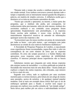 “Durante todo o tempo das sessões a médium parecia estar em
seu estado normal. Essa senhora conversava conosco durante todo o
tempo e respondia com ar inteiramente natural quando lhe dirigiam a
palavra, em matéria de simples conversa. A influência oculta que a
dominava só se traía no movimento automático da mão.
     “Atesto que concebi e apresentei, eu mesmo, a maior parte das
perguntas, que a médium não podia, por conseguinte, ter
conhecimento delas previamente: além de mim mesmo, nenhum dos
assistentes conhecia o seu conteúdo; essas perguntas foram
apresentadas freqüentemente sem premeditação, e as respostas
foram escritas pela médium, à nossa vista; ter-lhe-ia sido
materialmente impossível munir-se de antemão de informações
quaisquer acerca das respostas a dar.
     “Acrescentarei que ela nunca recebeu um penny de remuneração
por todas as horas - cem pelo menos - que consagrou com tanto
desinteresse ao estudo de seus notáveis fenômenos mediúnicos.”
     A Sociedade de Pesquisas Psíquicas de Londres, a cuja.atenção
essas experiências foram recomendadas, negou-lhes todo o valor em
conseqüência de um certo número de erros que as respostas
continham. Os erros são sempre possíveis e o Senhor Barkas não
apresentou essas respostas como espécimes de infalibilidade
científica. O interesse principal dessas experiências não se baseia
nisso.
     Admitamos mesmo que cinquenta per cento dessas respostas
não estejam isentas de inexatidões - e a crítica publicada no jornal da
Sociedade não menciona mais de uma dúzia delas - ficaria ainda por
explicar a origem das outras respostas, não criticadas, cujo número
se eleva a mais de cem.
     Segundo essa critica, tudo se explicaria por uma excelente
memória para os termos técnicos, pela leitura de um artigo de muitos
anos passados, acerca da acústica, e de qualquer manual popular
moderno. Está aí mais um exemplo dessa crítica fácil que se sai de
embaraços apelando para a fraude; o escritor nem sequer se
preocupa em explicar essa escolha estranha de “um tratado antigo”.
Seria talvez para melhor pôr em relevo a individualidade invisível
 